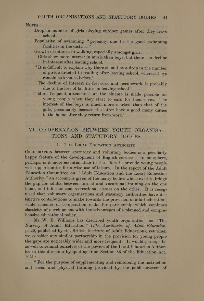 Nortss : Drop in number of girls playing outdoor games after they leave school. , Popularity of swimming “probably due to the good swimming facilities in the district.” Growth of interest in walking, especially amongst girls. “ Girls show more interest in music than boys, but there is a decline ’ in interest after leaving school.” “Tt is difficult to explain why there should be a drop in the number of girls attracted to reading after leaving school, whereas boys remain as keen as before.” “The decline of interest in fretwork and needlework is probably due to the loss of facilities on leaving school.” “More frequent attendance at the cinema is made possible for young people when they start to earn for themselves. The interest of the boys is much more marked than that of the girls, presumably because the latter have a good many duties in the home after they return from work.”’ VI. CO-OPERATION BETWEEN YOUTH ORGANISA- TIONS AND STATUTORY BODIES 1.—TuHEr LocaL EpucatTion AUTHORITY Co-OPERATION between statutory and voluntary bodies is a peculiarly happy feature of the development of English services. In no sphere, perhaps, is it more essential than in the effort to provide young people with opportunities for a wise use of leisure. In the report of the Adult Education Committee on ‘“ Adult Education and the Local Education Authority,’ an account is given of the many bodies which exist to bridge the gap for adults between formal and vocational training on the one hand, and informal and recreational classes on the other. It is recog- nised that voluntary organisations and statutory authorities have dis- tinctive contributions to make towards the provision of adult education, while schemes of co-operation make for partnership which combines elasticity of development with the advantages of a planned and compre- hensive educational policy. Mr W. E. Williams has described youth organisations as “‘ The Nursery of Adult Education” (The Ausiliaries of Adult Education, p. 29, published by the British Institute of Adult Education), yet when we consider any similar partnership in the provision for young people the gaps are noticeably wider and more frequent. It would perhaps be as well to remind ourselves of the powers of the Local Education Author- ity in this direction by quoting from Section 86 of the Education Act 1921: “For the purpose of supplementing and reinforcing the instruction and social and physical training provided by the public system of &gt;