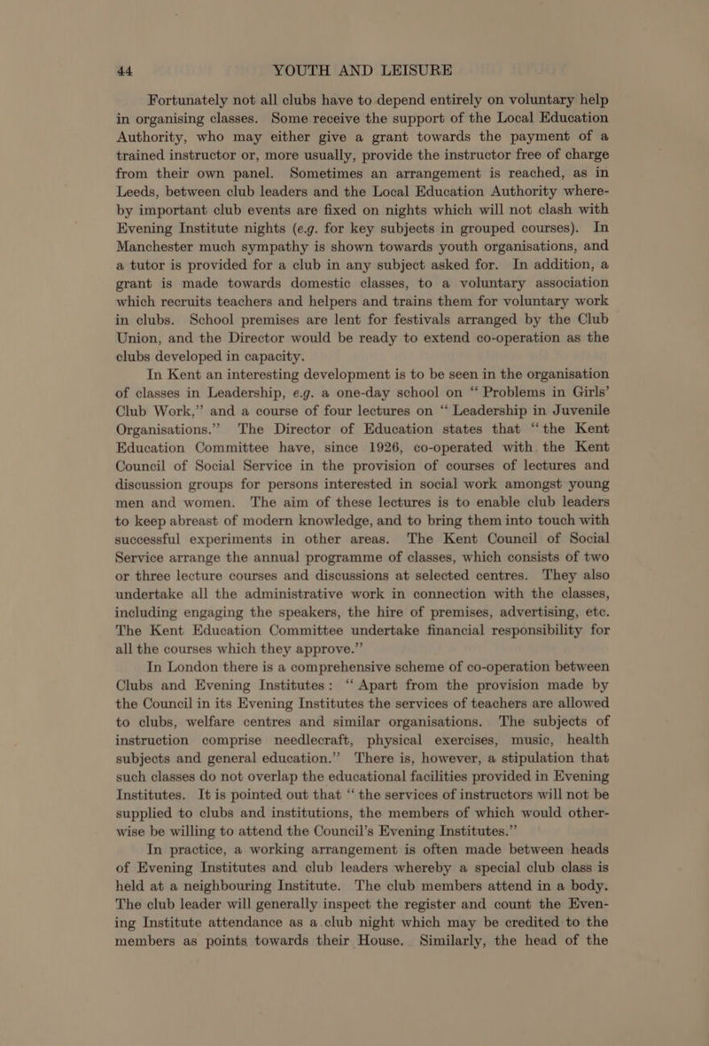 Fortunately not all clubs have to depend entirely on voluntary help in organising classes. Some receive the support of the Local Education Authority, who may either give a grant towards the payment of a trained instructor or, more usually, provide the instructor free of charge from their own panel. Sometimes an arrangement is reached, as in Leeds, between club leaders and the Local Education Authority where- by important club events are fixed on nights which will not clash with Evening Institute nights (e.g. for key subjects in grouped courses). In Manchester much sympathy is shown towards youth organisations, and a tutor is provided for a club in any subject asked for. In addition, a grant is made towards domestic classes, to a voluntary association which recruits teachers and helpers and trains them for voluntary work in clubs. School premises are lent for festivals arranged by the Club Union, and the Director would be ready to extend co-operation as the clubs developed in capacity. In Kent an interesting development is to be seen in the organisation of classes in Leadership, e.g. a one-day school on “ Problems in Girls’ Club Work,” and a course of four lectures on ‘“‘ Leadership in Juvenile Organisations.” The Director of Education states that “the Kent Education Committee have, since 1926, co-operated with. the Kent Council of Social Service in the provision of courses of lectures and discussion groups for persons interested in social work amongst young men and women. The aim of these lectures is to enable club leaders to keep abreast of modern knowledge, and to bring them into touch with successful experiments in other areas. The Kent Council of Social Service arrange the annual programme of classes, which consists of two or three lecture courses and discussions at selected centres. They also undertake all the administrative work in connection with the classes, including engaging the speakers, the hire of premises, advertising, etc. The Kent Education Committee undertake financial responsibility for all the courses which they approve.” In London there is a comprehensive scheme of co-operation between Clubs and Evening Institutes: ‘‘ Apart from the provision made by the Council in its Evening Institutes the services of teachers are allowed to clubs, welfare centres and similar organisations. The subjects of instruction comprise needlecraft, physical exercises, music, health subjects and general education.”’ There is, however, a stipulation that such classes do not overlap the educational facilities provided in Evening Institutes. It is pointed out that ‘‘ the services of instructors will not be supplied to clubs and institutions, the members of which would other- wise be willing to attend the Council’s Evening Institutes.”’ In practice, a working arrangement is often made between heads of Evening Institutes and club leaders whereby a special club class is held at a neighbouring Institute. The club members attend in a body. The club leader will generally inspect the register and count the Even- ing Institute attendance as a.club night which may be credited-to the members as points towards their House. Similarly, the head of the