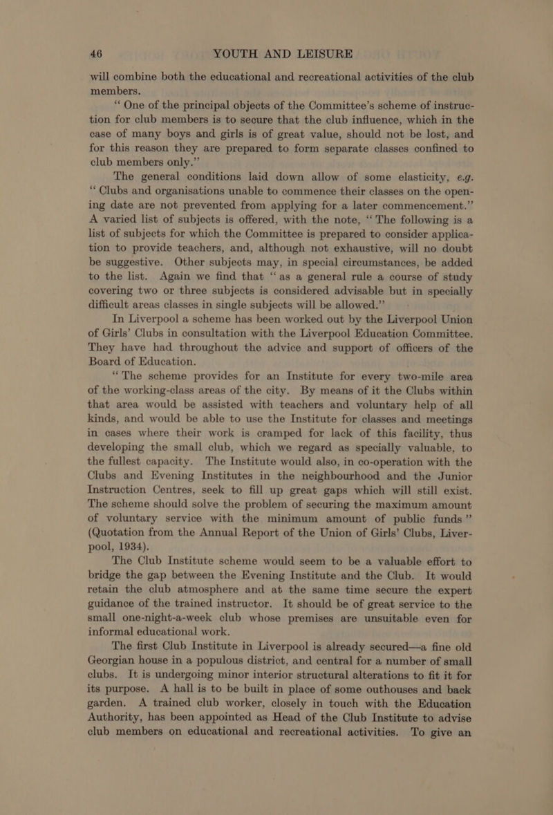 will combine both the educational and recreational activities of the club members. ‘One of the principal objects of the Committee’s scheme of instruc- tion for club members is to secure that the club influence, which in the case of many boys and girls is of great value, should not be lost, and for this reason they are prepared to form separate classes confined to club members only.” The general conditions laid down allow of some elasticity, e.g. “Clubs and organisations unable to commence their classes on the open- ing date are not prevented from applying for a later commencement.” A varied list of subjects is offered, with the note, ‘‘ The following is a list of subjects for which the Committee is prepared to consider applica- tion to provide teachers, and, although not exhaustive, will no doubt be suggestive. Other subjects may, in special circumstances, be added to the list. Again we find that “‘as a general rule a course of study covering two or three subjects is considered advisable but in specially difficult areas classes in single subjects will be allowed.” In Liverpool a scheme has been worked out by the Liverpool Union of Girls’ Clubs in consultation with the Liverpool Education Committee. They have had throughout the advice and support of officers of the Board of Education. . “The scheme provides for an Institute for every two-mile area of the working-class areas of the city. By means of it the Clubs within that area would be assisted with teachers and voluntary help of all kinds, and would be able to use the Institute for classes and meetings in cases where their work is cramped for lack of this facility, thus developing the small club, which we regard as specially valuable, to the fullest capacity. The Institute would also, in co-operation with the Clubs and Evening Institutes in the neighbourhood and the Junior Instruction Centres, seek to fill up great gaps which will still exist. The scheme should solve the problem of securing the maximum amount of voluntary service with the minimum amount of public funds ” (Quotation from the Annual Report of the Union of Girls’ Clubs, Liver- pool, 1934). The Club Institute scheme would seem to be a valuable effort to bridge the gap between the Evening Institute and the Club. It would retain the club atmosphere and at the same time secure the expert guidance of the trained instructor. It should be of great service to the small one-night-a-week club whose premises are unsuitable even for informal educational work. The first Club Institute in Liverpool is already secured—a fine old Georgian house in a populous district, and central for a number of small clubs. It is undergoing minor interior structural alterations to fit it for its purpose. A hall is to be built in place of some outhouses and back garden. A trained club worker, closely in touch with the Education Authority, has been appointed as Head of the Club Institute to advise club members on educational and recreational activities. To give an