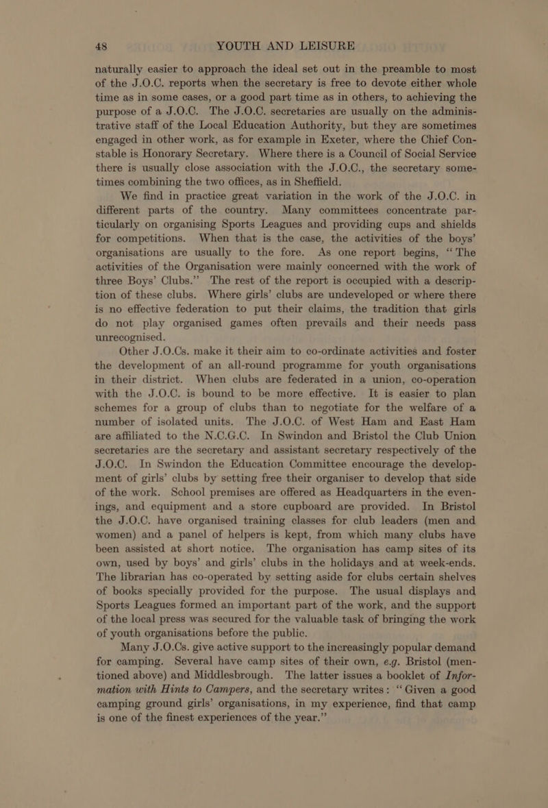 naturally easier to approach the ideal set out in the preamble to most of the J.O.C. reports when the secretary is free to devote either whole time as in some cases, or a good part time as in others, to achieving the purpose of a J.O.C. The J.O.C. secretaries are usually on the adminis- trative staff of the Local Education Authority, but they are sometimes engaged in other work, as for example in Exeter, where the Chief Con- stable is Honorary Secretary. Where there is a Council of Social Service there is usually close association with the J.O.C., the secretary some- times combining the two offices, as in Sheffield. We find in practice great variation in the work of the J.O.C. in different parts of the country. Many committees concentrate par- ticularly on organising Sports Leagues and providing cups and shields for competitions. When that is the case, the activities of the boys’ organisations are usually to the fore. As one report begins, “ The activities of the Organisation were mainly concerned with the work of three Boys’ Clubs.”’ The rest of the report is occupied with a descrip- tion of these clubs. Where girls’ clubs are undeveloped or where there is no effective federation to put their claims, the tradition that girls do not play organised games often prevails and their needs pass unrecognised. Other J.0.Cs. make it their aim to co-ordinate activities and foster the development of an all-round programme for youth organisations in their district. When clubs are federated in a union, co-operation with the J.O.C. is bound to be more effective. It is easier to plan schemes for a group of clubs than to negotiate for the welfare of a number of isolated units. The J.0.C. of West Ham and East Ham are affiliated to the N.C.G.C. In Swindon and Bristol the Club Union secretaries are the secretary and assistant secretary respectively of the J.0.C. In Swindon the Education Committee encourage the develop- ment of girls’ clubs by setting free their organiser to develop that side of the work. School premises are offered as Headquarters in the even- ings, and equipment and a store cupboard are provided. In Bristol the J.O.C. have organised training classes for club leaders (men and women) and a panel of helpers is kept, from which many clubs have been assisted at short notice. The organisation has camp sites of its own, used by boys’ and girls’ clubs in the holidays and at week-ends. The librarian has co-operated by setting aside for clubs certain shelves of books specially provided for the purpose. The usual displays and Sports Leagues formed an important part of the work, and the support of the local press was secured for the valuable task of bringing the work of youth organisations before the public. Many J.O.Cs. give active support to the increasingly popular demand for camping. Several have camp sites of their own, e.g. Bristol (men- tioned above) and Middlesbrough. The latter issues a booklet of Infor- mation with Hints to Campers, and the secretary writes: ‘“‘ Given a good camping ground girls’ organisations, in my experience, find that camp is one of the finest experiences of the year.”