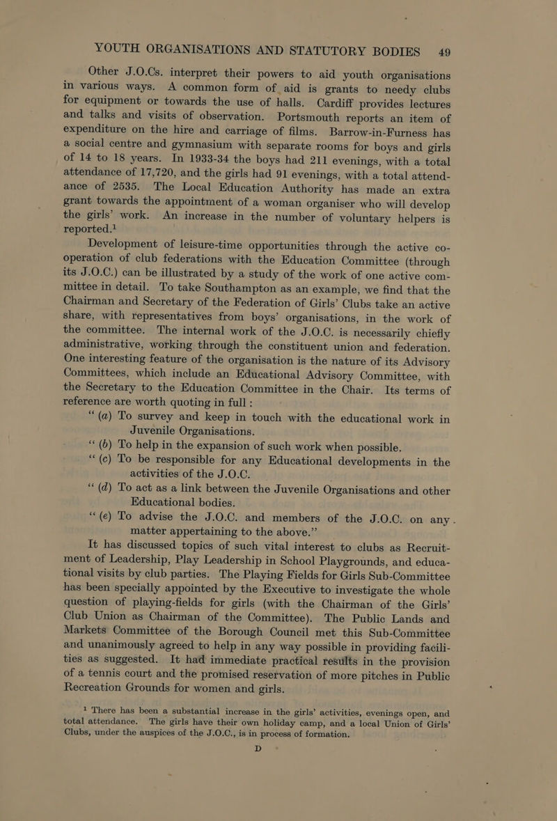 Other J.O.Cs. interpret their powers to aid youth organisations in various ways. A common form of _aid is grants to needy clubs for equipment or towards the use of halls. Cardiff provides lectures and talks and visits of observation. Portsmouth reports an item of expenditure on the hire and carriage of films. Barrow-in-Furness has a social centre and gymnasium with separate rooms for boys and girls of 14 to 18 years. In 1933-34 the boys had 211 evenings, with a total attendance of 17,720, and the girls had 91 evenings, with a total attend- ance of 2535. The Local Education Authority has made an extra grant towards the appointment of a woman organiser who will develop the girls’ work. An increase in the number of voluntary helpers is reported. Development of leisure-time opportunities through the active co- operation of club federations with the Education Committee (through its J.O.C.) can be illustrated by a study of the work of one active com- mittee in detail. To take Southampton as an example, we find that the Chairman and Secretary of the Federation of Girls’ Clubs take an active share, with representatives from boys’ organisations, in the work of the committee. The internal work of the J.O.C. is necessarily chiefly administrative, working through the constituent union and federation. One interesting feature of the organisation is the nature of its Advisory Committees, which include an Educational Advisory Committee, with the Secretary to the Education Committee in the Chair. Its terms of reference are worth quoting in full : “ (a) To survey and keep in touch with the educational work in Juvenile Organisations. ‘‘ (6) To help in the expansion of such work when possible. ‘“(c) To be responsible for any Educational developments in the activities of the J.O.C. “(d) To act as a link between the Juvenile Organisations and other Educational bodies. ‘““(e) To advise the J.0.C. and members of the J.O.C. on any . matter appertaining to the above.”’ It has discussed topics of such vital interest to clubs as Recruit- ment of Leadership, Play Leadership in School Playgrounds, and educa- tional visits by club parties. The Playing Fields for Girls Sub-Committee has been specially appointed by the Executive to investigate the whole question of playing-fields for girls (with the Chairman of the Girls’ Club Union as Chairman of the Committee). The Public Lands and Markets Committee of the Borough Council met this Sub-Committee and unanimously agreed to help in any way possible in providing facili- ties as suggested. It had immediate practical results in the provision of a tennis court and the promised reservation of more pitches in Public Recreation Grounds for women and girls. * There has been a substantial increase in the girls’ activities, evenings open, and total attendance. The girls have their own holiday camp, and a local Union of Girls’ Clubs, under the auspices of the J.O.C., is in process of formation. D