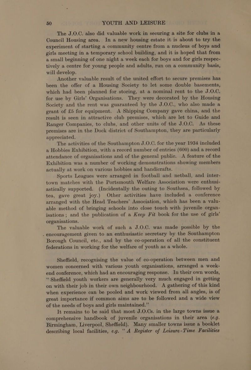 The J.O.C. also did valuable work in securing a site for clubs in a Council Housing area. In a new housing estate it is about to try the experiment of starting a community centre from a nucleus of boys and girls meeting in a temporary school building, and it is hoped that from a small beginning of one night a week each for boys and for girls respec- tively a centre for young people and adults, run on a community basis, will develop. Another valuable result of the united effort to secure premises has been the offer of a Housing Society to let some double basements, which had been planned for storing, at a nominal rent to the J.O.C. for use by Girls’ Organisations. They were decorated by the Housing Society and the rent was guaranteed by the J.O.C., who also made a grant of £5 for equipment. A Shipping Company gave china, and the result is seen in attractive club premises, which are let to Guide and Ranger Companies, to clubs, and other units of the J.O.C. As these premises are in the Dock district of Southampton, they are particularly appreciated. The activities of the Southampton J.O.C. for the year 1934 included a Hobbies Exhibition, with a record number of entries (600) and a record attendance of organisations and of the general public. A feature of the Exhibition was a number of working demonstrations showing members actually at work on various hobbies and handicrafts. Sports Leagues were arranged in football and netball, and inter- town matches with the Portsmouth Welfare Association were enthusi- astically supported. (Incidentally the outing to Southsea, followed by tea, gave great joy.) Other activities have included a conference arranged with the Head Teachers’ Association, which has been a valu- able method of bringing schools into close touch with juvenile organ- isations ; and the publication of a Keep Fit book for the use of girls’ organisations. The valuable work of such a J.O.C. was made possible by the . encouragement given to an enthusiastic secretary by the Southampton Borough Council, etc., and by the co-operation of all the constituent federations in working for the welfare of youth as a whole. Sheffield, recognising the value of co-operation between men and women concerned with various youth organisations, arranged a week- end conference, which had an encouraging response. In their own words, “Sheffield youth workers are generally very much engaged in getting on with their job in their own neighbourhood. A gathering of this kind when experience can be pooled and work viewed from all angles, is of great importance if common aims are to be followed and a wide view of the needs of boys and girls maintained.” It remains to be said that most J.O.Cs. in the large towns issue a comprehensive handbook of juvenile organisations in their area (e.g. Birmingham, Liverpool, Sheffield). Many smaller towns issue a booklet describing local facilities, e.g. “A Register of Leisure-Time Facilities