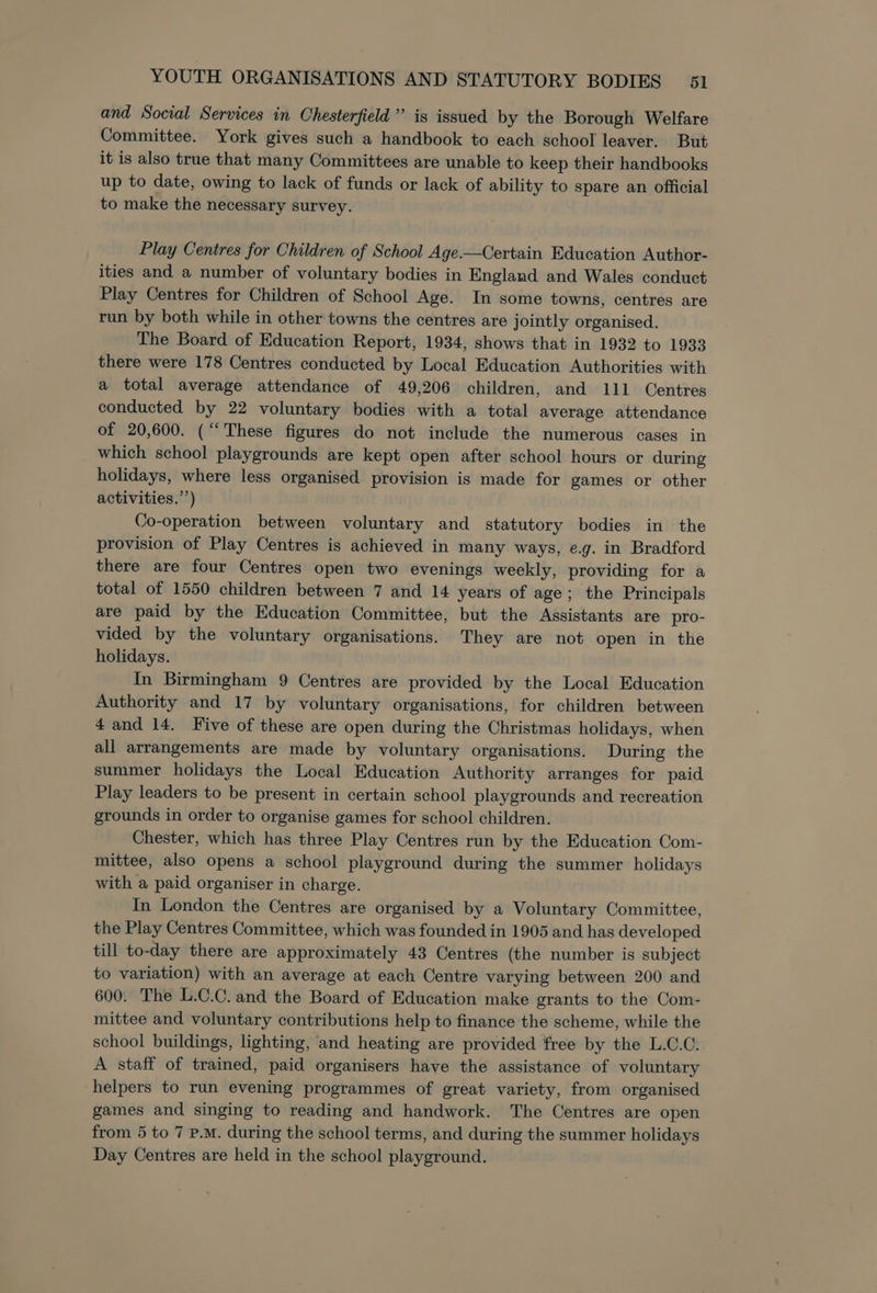 and Social Services in Chesterfield” is issued by the Borough Welfare Committee. York gives such a handbook to each school leaver. But it is also true that many Committees are unable to keep their handbooks up to date, owing to lack of funds or lack of ability to spare an official to make the necessary survey. Play Centres for Children of School Age.—Certain Education Author- ities and a number of voluntary bodies in England and Wales conduct Play Centres for Children of School Age. In some towns, centres are run by both while in other towns the centres are jointly organised. The Board of Education Report, 1934, shows that in 1932 to 1933 there were 178 Centres conducted by Local Education Authorities with a total average attendance of 49,206 children, and 111 Centres conducted by 22 voluntary bodies with a total average attendance of 20,600. (‘These figures do not include the numerous cases in which school playgrounds are kept open after school hours or during holidays, where less organised provision is made for games or other activities.’’) Co-operation between voluntary and statutory bodies in the provision of Play Centres is achieved in many ways, e.g. in Bradford there are four Centres open two evenings weekly, providing for a total of 1550 children between 7 and 14 years of age; the Principals are paid by the Education Committee, but the Assistants are pro- vided by the voluntary organisations. They are not open in the holidays. In Birmingham 9 Centres are provided by the Local Education Authority and 17 by voluntary organisations, for children between 4 and 14. Five of these are open during the Christmas holidays, when all arrangements are made by voluntary organisations. During the summer holidays the Local Education Authority arranges for paid Play leaders to be present in certain school playgrounds and recreation grounds in order to organise games for school children. Chester, which has three Play Centres run by the Education Com- mittee, also opens a school playground during the summer holidays with a paid organiser in charge. In London the Centres are organised by a Voluntary Committee, the Play Centres Committee, which was founded in 1905 and has developed till to-day there are approximately 43 Centres (the number is subject to variation) with an average at each Centre varying between 200 and 600. The L.C.C. and the Board of Education make grants to the Com- mittee and voluntary contributions help to finance the scheme, while the school buildings, lighting, and heating are provided free by the L.C.C. A staff of trained, paid organisers have the assistance of voluntary helpers to run evening programmes of great variety, from organised games and singing to reading and handwork. The Centres are open from 5 to 7 p.m. during the school terms, and during the summer holidays Day Centres are held in the school playground.