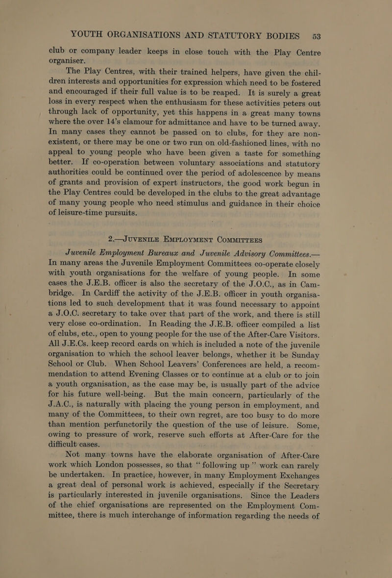 club or company leader keeps in close touch with the Play Centre organiser. The Play Centres, with their trained helpers, have given the chil- dren interests and opportunities for expression which need to be fostered and encouraged if their full value is to be reaped. It is surely a great loss in every respect when the enthusiasm for these activities peters out through lack of opportunity, yet this happens in a great many towns where the over 14’s clamour for admittance and have to be turned away. In many cases they cannot be passed on to clubs, for they are non- existent, or there may be one or two run on old-fashioned lines, with no appeal to young people who have been given a taste for something better. If co-operation between voluntary associations and statutory authorities could be continued over the period of adolescence by means of grants and provision of expert instructors, the good work begun in the Play Centres could be developed in the clubs to the great advantage of many young people who need stimulus and guidance in their choice of leisure-time pursuits. 2.—JUVENILE EMPLOYMENT COMMITTEES Juvenile Employment Bureaux and Juvenile Advisory Committees.— In many areas the Juvenile Employment Committees co-operate closely with youth organisations for the welfare of young people. In some cases the J.E.B. officer is also the secretary of the J.O.C., as in Cam- bridge. In Cardiff the activity of the J.E.B. officer in youth organisa- tions led to such development that it was found necessary to appoint a J.O.C. secretary to take over that part of the work, and there is still very close co-ordination. In Reading the J.E.B. officer compiled a list of clubs, etc., open to young people for the use of the After-Care Visitors. All J.E.Cs. keep record cards on which is included a note of the juvenile organisation to which the school leaver belongs, whether it be Sunday School or Club. When School Leavers’ Conferences are held, a recom- mendation to attend Evening Classes or to continue at a club or to join a youth organisation, as the case may be, is usually part of the advice for his future well-being. But the main concern, particularly of the J.A.C., is naturally with placing the young person in employment, and many of the Committees, to their own regret, are too busy to do more than mention perfunctorily the question of the use of leisure. Some, owing to pressure of work, reserve such efforts at After-Care for the difficult cases. Not many towns have the elaborate organisation of After-Care work which London possesses, so that “following up” work can rarely be undertaken. In practice, however, in many Employment Exchanges a great deal of personal work is achieved, especially if the Secretary is particularly interested in juvenile organisations. Since the Leaders of the chief organisations are represented on the Employment Com- mittee, there is much interchange of information regarding the needs of