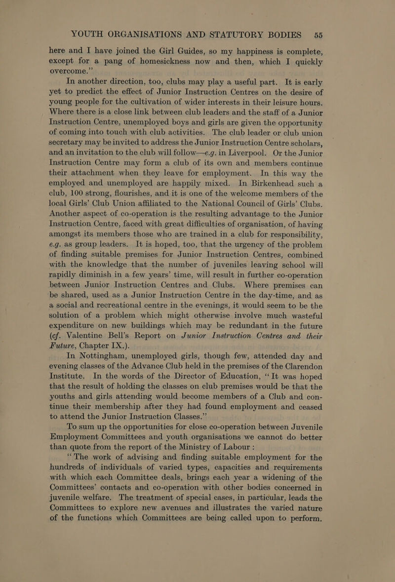 here and I have joined the Girl Guides, so my happiness is complete, except for a pang of homesickness now and then, which I quickly overcome.’ In another direction, too, clubs may play a useful part. It is early yet to predict the effect of Junior Instruction Centres on the desire of young people for the cultivation of wider interests in their leisure hours. Where there is a close link between club leaders and the staff of a Junior Instruction Centre, unemployed boys and girls are given the opportunity of coming into touch with club activities. The club leader or club union secretary may be invited to address the Junior Instruction Centre scholars, and an invitation to the club will follow—e.g. in Liverpool. Or the Junior Instruction Centre may form a club of its own and members continue their attachment when they leave for employment. In this way the employed and unemployed are happily mixed. In Birkenhead such a club, 100 strong, flourishes, and it is one of the welcome members of the local Girls’ Club Union affiliated to the National Council of Girls’ Clubs. Another aspect of co-operation is the resulting advantage to the Junior Instruction Centre, faced with great difficulties of organisation, of having amongst its members those who are trained in a club for responsibility, e.g. as group leaders. It is hoped, too, that the urgency of the problem of finding suitable premises for Junior Instruction Centres, combined with the knowledge that the number of juveniles leaving school will rapidly diminish in a few years’ time, will result in further co-operation between Junior Instruction Centres and Clubs. Where premises can be shared, used as a Junior Instruction Centre in the day-time, and as a social and recreational centre in the evenings, it would seem to be the solution of a problem which might otherwise involve much wasteful expenditure on new buildings which may be redundant in the future (cf. Valentine Bell’s Report on Junior Instruction Centres and their Future, Chapter IX.). . In Nottingham, unemployed girls, though few, attended day and evening classes of the Advance Club heid in the premises of the Clarendon Institute. In the words of the Director of Education, “It was hoped that the result of holding the classes on club premises would be that the youths and girls attending would become members of a Club and con- tinue their membership after they had found employment and ceased to attend the Junior Instruction Classes.” To sum up the opportunities for close co-operation between Juvenile Employment Committees and youth organisations we cannot do better than quote from the report of the Ministry of Labour : “The work of advising and finding suitable employment for the hundreds of individuals of varied types, capacities and requirements with which each Committee deals, brings each year a widening of the Committees’ contacts and co-operation with other bodies concerned in juvenile welfare. The treatment of special cases, in particular, leads the Committees to explore new avenues and illustrates the varied nature of the functions which Committees are being called upon to perform.