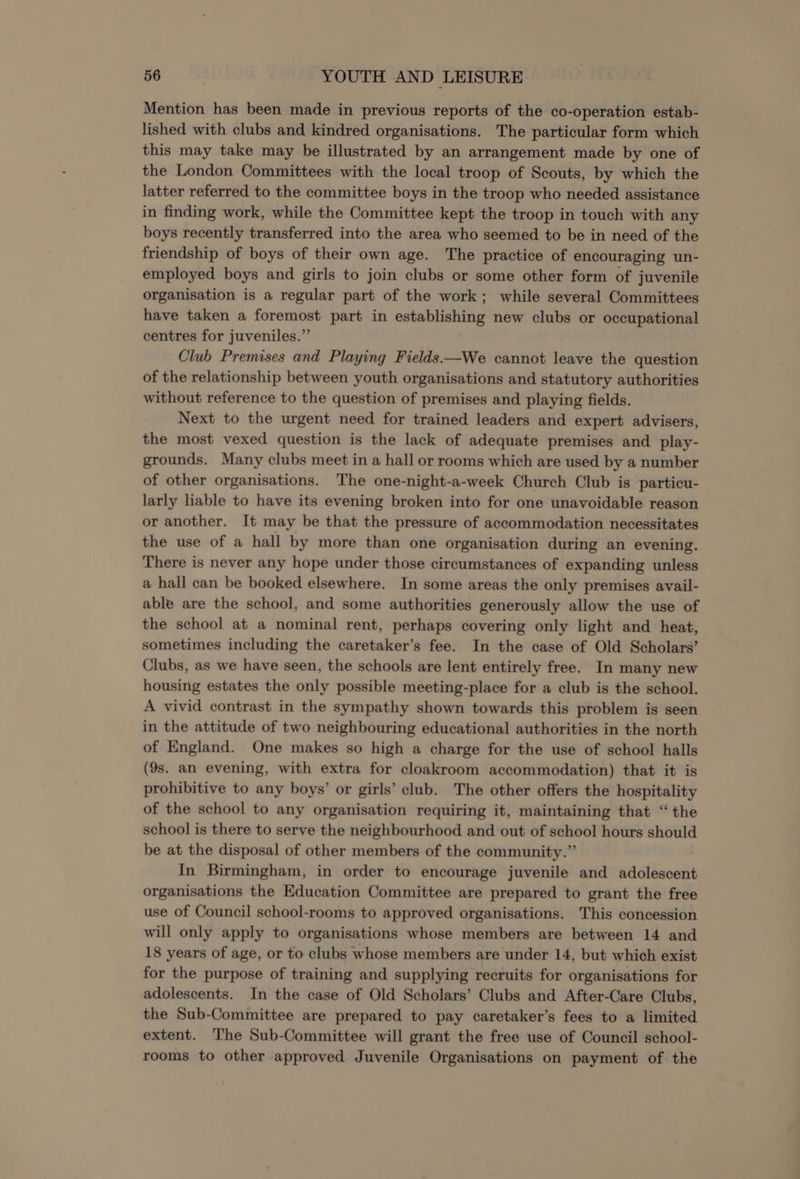 Mention has been made in previous reports of the co-operation estab- lished with clubs and kindred organisations. The particular form which this may take may be illustrated by an arrangement made by one of the London Committees with the local troop of Scouts, by which the latter referred to the committee boys in the troop who needed assistance in finding work, while the Committee kept the troop in touch with any boys recently transferred into the area who seemed to be in need of the friendship of boys of their own age. The practice of encouraging un- employed boys and girls to join clubs or some other form of juvenile organisation is a regular part of the work; while several Committees have taken a foremost part in establishing new clubs or occupational centres for juveniles.” Club Premises and Playing Fields——We cannot leave the question of the relationship between youth organisations and statutory authorities without reference to the question of premises and playing fields. Next to the urgent need for trained leaders and expert advisers, the most vexed question is the lack of adequate premises and play- grounds. Many clubs meet in a hall or rooms which are used by a number of other organisations. The one-night-a-week Church Club is particu- larly liable to have its evening broken into for one unavoidable reason or another. It may be that the pressure of accommodation necessitates the use of a hall by more than one organisation during an evening. There is never any hope under those circumstances of expanding unless a hall can be booked elsewhere. In some areas the only premises avail- able are the school, and some authorities generously allow the use of the school at a nominal rent, perhaps covering only light and heat, sometimes including the caretaker’s fee. In the case of Old Scholars’ Clubs, as we have seen, the schools are lent entirely free. In many new housing estates the only possible meeting-place for a club is the school. A vivid contrast in the sympathy shown towards this problem is seen in the attitude of two neighbouring educational authorities in the north of England. One makes so high a charge for the use of school halls (9s. an evening, with extra for cloakroom accommodation) that it is prohibitive to any boys’ or girls’ club. The other offers the hospitality of the school to any organisation requiring it, maintaining that “ the school is there to serve the neighbourhood and out of school hours should be at the disposal of other members of the community.” In Birmingham, in order to encourage juvenile and adolescent organisations the Education Committee are prepared to grant the free use of Council school-rooms to approved organisations. This concession will only apply to organisations whose members are between 14 and 18 years of age, or to clubs whose members are under 14, but which exist for the purpose of training and supplying recruits for organisations for adolescents. In the case of Old Scholars’ Clubs and After-Care Clubs, the Sub-Committee are prepared to pay caretaker’s fees to a limited extent. The Sub-Committee will grant the free use of Council school- rooms to other approved Juvenile Organisations on payment of the