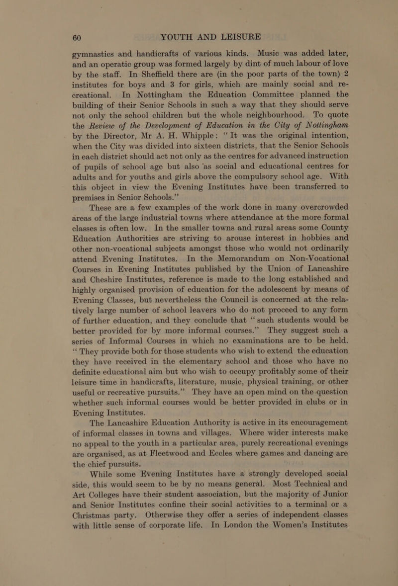 gymnastics and handicrafts of various kinds. Music was added later, and an operatic group was formed largely by dint of much labour of love by the staff. In Sheffield there are (in the poor parts of the town) 2 institutes for boys and 3 for girls, which are mainly social and re- creational. In Nottingham the Education Committee planned the building of their Senior Schools in such a way that they should serve not only the school children but the whole neighbourhood. To quote the Review of the Development of Education in the City of Nottingham by the Director, Mr A. H. Whipple: “It was the original intention, when the City was divided into sixteen districts, that the Senior Schools in each district should act not only as the centres for advanced instruction of pupils of school age but also ‘as social and educational centres for adults and for youths and girls above the compulsory school age. With this object in view the Evening Institutes have been transferred to premises in Senior Schools.”’ These are a few examples of the work done in many overcrowded areas of the large industrial towns where attendance at the more formal classes is often low. In the smaller towns and rural areas some County Education Authorities are striving to arouse interest in hobbies and other non-vocational subjects amongst those who would not ordinarily attend Evening Institutes. In the Memorandum on Non-Vocational Courses in Evening Institutes published by the Union of Lancashire and Cheshire Institutes, reference is made to the long established and highly organised provision of education for the adolescent by means of Evening Classes, but nevertheless the Council is concerned at the rela- tively large number of school leavers who do not proceed to any form of further education, and they conclude that ‘“‘ such students would be better provided for by more informal courses.’’ They suggest such a series of Informal Courses in which no examinations are to be held. ‘‘ They provide both for those students who wish to extend the education they have received in the elementary school and those who have no definite educational aim but who wish to occupy profitably some of their leisure time in handicrafts, literature, music, physical training, or other useful or recreative pursuits.” They have an open mind on the question whether such informal courses would be better provided in clubs or in Evening Institutes. The Lancashire Education Authority is active in its encouragement of informal classes in towns and villages. Where wider interests make no appeal to the youth in a particular area, purely recreational evenings are organised, as at Fleetwood and Eccles where games and dancing are the chief pursuits. While some Evening Institutes have a strongly developed social side, this would seem to be by no means general. Most Technical and Art Colleges have their student association, but the majority of Junior and Senior Institutes confine their social activities to a terminal or a Christmas party. Otherwise they offer a series of independent classes with little sense of corporate life. In London the Women’s Institutes