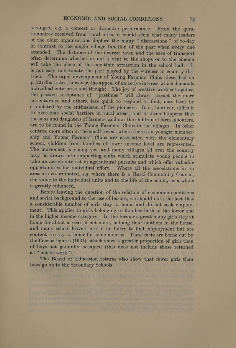 arranged, e.g. a concert or dramatic performance. From the ques- tionnaires received from rural areas it would seem that many leaders of the older organisations deplore the many “ distractions” of to-day in contrast to the single village function of the past when every one attended. The distance of the nearest town and the ease of transport often determine whether or not a visit to the shops or to the cinema will take the place of the one-time attraction in the school hall. It is not easy to estimate the part played by the wireless in country dis- tricts. The rapid development of Young Farmers’ Clubs (described on p. 22) illustrates, however, the appeal of an active interest which demands individual enterprise and thought. The joy of creative work set against the passive acceptance of “pastimes” will always attract the more adventurous, and others, less quick to respond at first, may later be stimulated by the enthusiasm of the pioneers. It is, however, difficult to overcome social barriers in rural areas, and it often happens that the sons and daughters of farmers, and not the children of farm labourers, are to be found in the Young Farmers’ Clubs in the villages. In other centres, more often in the small towns, where there is a younger member- ship and Young Farmers’ Clubs are associated with the elementary school, children from families of lower income level are represented. The movement is young yet, and many villages all over the country may be drawn into supporting clubs which stimulate young people to take an active interest in agricultural pursuits and which offer valuable opportunities for individual effort. Where all the associations in an area are co-ordinated, e.g. where there is a Rural Community Council, the value to the individual units and to the life of the county as a whole is greatly enhanced. Before leaving the question of the relation of economic conditions and social background to the use of leisure, we should note the fact that a considerable number of girls stay at home and do not seek employ- ment. This applies to girls belonging to families both in the lower and in the higher income category. In the former a great many girls stay at home for about a year, if not more, helping their mothers in the house, and many school leavers are in no hurry to find employment but are content to stay at home for some months. These facts are borne out by the Census figures (1931), which show a greater proportion of girls than of boys not gainfully occupied (this does not include those returned as “ out of work’’). The Board of Education returns also show that fewer girls than boys go on to the Secondary Schools.