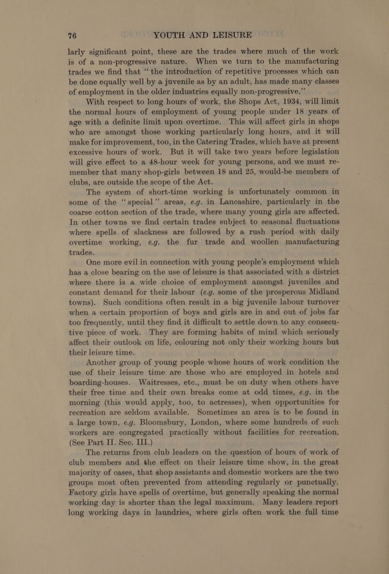 larly significant point, these are the trades where much of the work is of a non-progressive nature. When we turn to the manufacturing trades we find that “the introduction of repetitive processes which can be done equally well by a juvenile as by an adult, has made many classes of employment in the older industries equally non-progressive.”’ With respect to long hours of work, the Shops Act, 1934, will limit the normal hours of employment of young people under 18 years of age with a definite limit upon overtime. This will affect girls in shops who are amongst those working particularly long hours, and it will make for improvement, too, in the Catering Trades, which have at present excessive hours of work. But it will take two years before legislation will give effect to a 48-hour week for young persons, and we must re- member that many shop-girls between 18 and 25, would-be members of clubs, are outside the scope of the Act. The system of short-time working is unfortunately common in some of the “special” areas, eg. in Lancashire, particularly in the coarse cotton section of the trade, where many young girls are affected. In other towns we find certain trades subject to seasonal fluctuations where spells of slackness are followed by a rush period with daily overtime working, eg. the fur trade and woollen manufacturing trades. One more evil in connection with young people’s employment which has a close bearing on the use of leisure is that associated with a district where there is a wide choice of employment amongst juveniles and constant demand for their labour (e.g. some of the prosperous Midland towns). Such conditions often result in a big juvenile labour turnover when a certain proportion of boys and girls are in and out of jobs far too frequently, until they find it difficult to settle down to any consecu- tive piece of work. They are forming habits of mind which seriously affect their outlook on life, colouring not only their working hours but their leisure time. Another group of young people whose hours of work condition the use of their leisure time are those who are employed in hotels and boarding-houses. Waitresses, etc., must be on duty when others have their free time and their own breaks come at odd times, e.g. in the morning (this would apply, too, to actresses), when opportunities for recreation are seldom available. Sometimes an area is to be found in a large town, e.g. Bloomsbury, London, where some hundreds of such workers are congregated practically without facilities for recreation. (See Part II. Sec. LI.) The returns from club leaders on the question of hours of work of club members and the effect on their leisure time show, in the great majority of cases, that shop assistants and domestic workers are the two groups most often prevented from attending regularly or punctually. Factory girls have spells of overtime, but generally speaking the normal working day is shorter than the legal maximum. Many leaders report long working days in laundries, where girls often work the full time