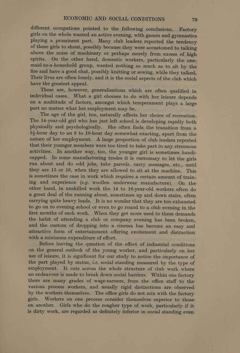 different occupations pointed to the following conclusions. Factory girls on the whole wanted an active evening, with games and gymnastics playing a prominent part. Many club leaders reported the tendency of these girls to shout, possibly because they were accustomed to talking above the noise of machinery or perhaps merely from excess of high spirits. On the other hand, domestic workers, particularly the one- maid-to-a-household group, wanted nothing so much as to sit by the fire and have a good chat, possibly knitting or sewing, while they talked. Their lives are often lonely, and it is the social aspects of the club which have the greatest appeal. These are, however, generalisations which are often qualified in individual cases. What a girl chooses to do with her leisure depends on a multitude of factors, amongst which temperament plays a large part no matter what her employment may be. The age of the girl, too, naturally affects her choice of recreation. The 14-year-old girl who has just left school is developing rapidly both physically and psychologically. She often finds the transition from a 53-hour day to an 8 to 10-hour day somewhat exacting, apart from the nature of her employment. A large proportion of club leaders reported that their younger members were too tired to take part in any strenuous activities. In another way, too, the younger girl is sometimes handi- capped. In some manufacturing trades it is customary to let the girls run about and do odd jobs, take parcels, carry messages, etc., until they are 15 or 16, when they are allowed to sit at the machine. This is sometimes the case in work which requires a certain amount of train- ing and experience (e.g. woollen underwear manufacture). On the other hand, in unskilled work the 14 to 16-year-old workers often do a great deal of the running about, sometimes up and down stairs, often carrying quite heavy loads. It is no wonder that they are too exhausted to go on to evening school or even to go round to a club evening in the first months of such work. When they get more used to these demands the habit of attending a club or company evening has been broken, and the custom of dropping into a cinema has become an easy and attractive form of entertainment offering excitement and distraction with a minimum expenditure of effort. Before leaving the question of the effect of industrial conditions on the general outlook of the young worker, and particularly on her use of leisure, it is significant for our study to notice the importance of the part played by status, i.e. social standing measured by the type of employment. It cuts across the whole structure of club work where an endeavour is made to break down social barriers. Within one factory there are many grades of wage-earners, from the office staff to the various process workers, and usually rigid distinctions are observed by the workers themselves. The office girls do not mix with the factory girls. Workers on one process consider themselves superior to those on another. Girls who do the rougher type of work, particularly if it is dirty work, are regarded as definitely inferior in social standing even