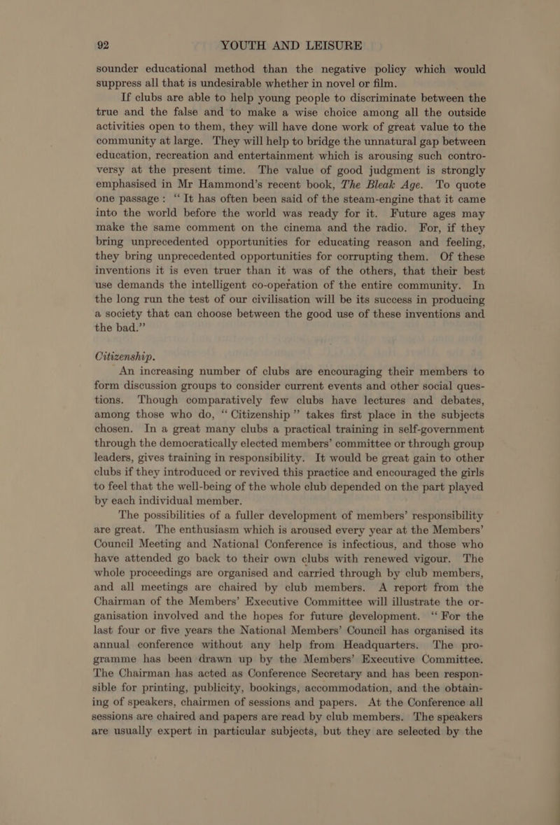 sounder educational method than the negative policy which would suppress all that is undesirable whether in novel or film. If clubs are able to help young people to discriminate between the true and the false and to make a wise choice among all the outside activities open to them, they will have done work of great value to the community at large. They will help to bridge the unnatural gap between education, recreation and entertainment which is arousing such contro- versy at the present time. The value of good judgment is strongly emphasised in Mr Hammond’s recent book, The Bleak Age. To quote one passage: “It has often been said of the steam-engine that it came into the world before the world was ready for it. Future ages may make the same comment on the cinema and the radio. For, if they bring unprecedented opportunities for educating reason and feeling, they bring unprecedented opportunities for corrupting them. Of these inventions it is even truer than it was of the others, that their best use demands the intelligent co-operation of the entire community. In the long run the test of our civilisation will be its success in producing a society that can choose between the good use of these inventions and the bad.” Citizenship. An increasing number of clubs are encouraging their members to form discussion groups to consider current events and other social ques- tions. Though comparatively few clubs have lectures and debates, among those who do, “ Citizenship” takes first place in the subjects chosen. In a great many clubs a practical training in self-government through the democratically elected members’ committee or through group leaders, gives training in responsibility. It would be great gain to other clubs if they introduced or revived this practice and encouraged the girls to feel that the well-being of the whole club depended on the part played by each individual member. The possibilities of a fuller development of members’ responsibility are great. The enthusiasm which is aroused every year at the Members’ Council Meeting and National Conference is infectious, and those who have attended go back to their own clubs with renewed vigour. The whole proceedings are organised and carried through by club members, and all meetings are chaired by club members. A report from the Chairman of the Members’ Executive Committee will illustrate the or- ganisation involved and the hopes for future development. ‘‘ For the last four or five years the National Members’ Council has organised its annual conference without any help from Headquarters. The pro- gramme has been drawn up by the Members’ Executive Committee. The Chairman has acted as Conference Secretary and has been respon- sible for printing, publicity, bookings, accommodation, and the obtain- ing of speakers, chairmen of sessions and papers. At the Conference all sessions are chaired and papers are read by club members. The speakers are usually expert in particular subjects, but they are selected by the