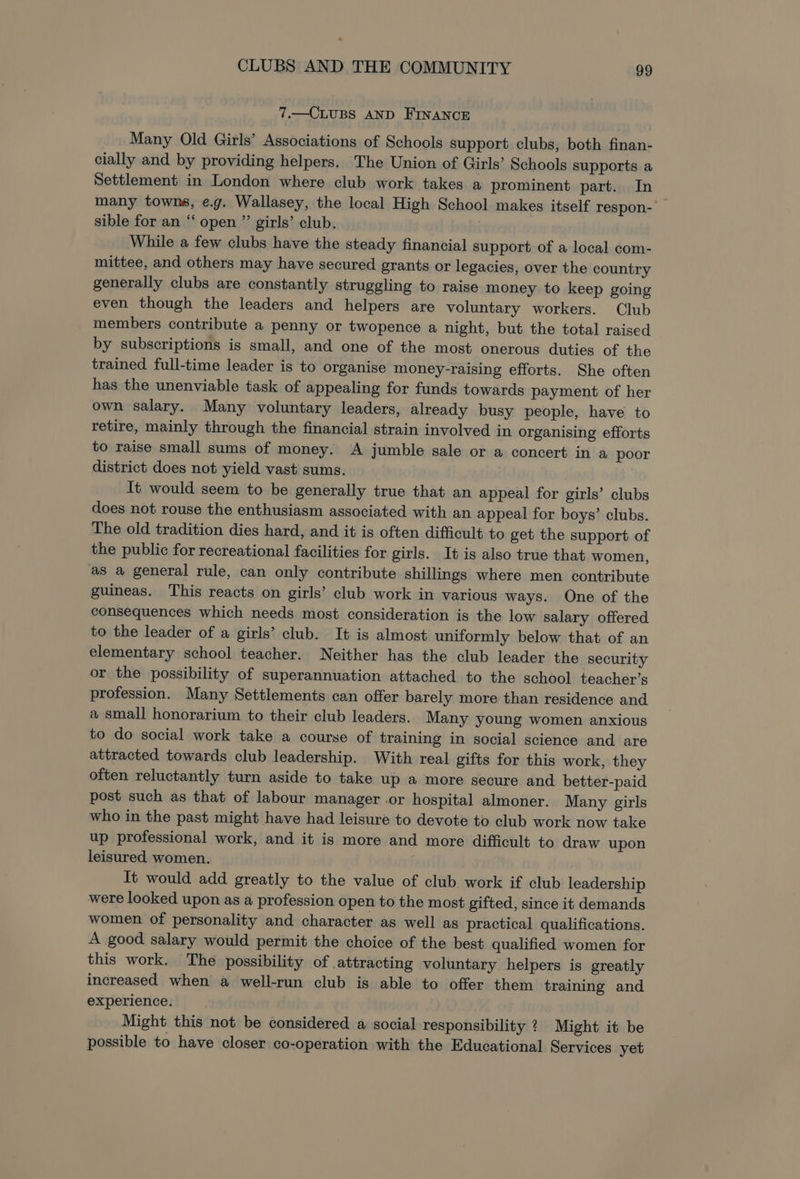 7.—CLUBS AND FINANCE Many Old Girls’ Associations of Schools support clubs, both finan- cially and by providing helpers. The Union of Girls’ Schools supports a Settlement in London where club work takes a prominent part. In many towns, e.g. Wallasey, the local High School makes itself respon- sible for an “‘ open ”’ girls’ club. ‘While a few clubs have the steady financial support of a local com- mittee, and others may have secured grants or legacies, over the country generally clubs are constantly struggling to raise money to keep going even though the leaders and helpers are voluntary workers. Club members contribute a penny or twopence a night, but the total raised by subscriptions is small, and one of the most onerous duties of the trained full-time leader is to organise money-raising efforts. She often has the unenviable task of appealing for funds towards payment of her own salary. Many voluntary leaders, already busy people, have to retire, mainly through the financial strain involved in organising efforts to raise small sums of money. A jumble sale or a concert in a poor district does not yield vast sums. It would seem to be generally true that an appeal for girls’ clubs does not rouse the enthusiasm associated with an appeal for boys’ clubs. The old tradition dies hard, and it is often difficult to get the support of the public for recreational facilities for girls. It is also true that women, as a general rule, can only contribute shillings where men contribute guineas. This reacts on girls’ club work in various ways. One of the consequences which needs most consideration is the low salary offered to the leader of a girls’ club. It is almost uniformly below that of an elementary school teacher. Neither has the club leader the security or the possibility of superannuation attached to the school teacher’s profession. Many Settlements can offer barely more than residence and a small honorarium to their club leaders. Many young women anxious to do social work take a course of training in social science and are attracted towards club leadership. With real gifts for this work, they often reluctantly turn aside to take up a more secure and better-paid post such as that of labour manager or hospital almoner. Many girls who in the past might have had leisure to devote to club work now take up professional work, and it is more and more difficult to draw upon leisured women. It would add greatly to the value of club work if club leadership were looked upon as a profession open to the most gifted, since it demands women of personality and character as well as practical qualifications. A good salary would permit the choice of the best qualified women for this work. The possibility of attracting voluntary helpers is greatly increased when a well-run club is able to offer them training and experience. Might this not be considered a social responsibility ? Might it be possible to have closer co-operation with the Educational Services yet