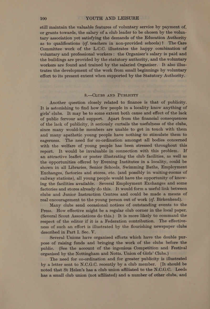 still maintain the valuable features of voluntary service by payment of, or grants towards, the salary of a club leader to be chosen by the volun- tary association yet satisfying the demands of the Education Authority as to qualifications (cf. teachers in non-provided schools)? The Care Committee work of the L.C.C. illustrates the happy combination of voluntary and professional workers: the Organiser’s salary is paid and the buildings are provided by the statutory authority, and the voluntary workers are found and trained by the salaried Organiser. It also illus- trates the development of the work from small beginnings by voluntary effort to its present extent when supported by the Statutory Authority. 8.—CLUBS AND PUBLICITY Another question closely related to finance is that of publicity. It is astonishing to find how few people in a locality know anything of girls’ clubs. It may be to some extent both cause and effect of the lack of public fervour and support. Apart from the financial consequences of the lack of publicity, it seriously curtails the usefulness of the clubs, since many would-be members are unable to get in touch with them and many apathetic young people have nothing to stimulate them to eagerness. The need for co-ordination amongst all bodies concerned with the welfare of young people has been stressed throughout this report. It would be invaluable in connection with this problem. If an attractive leaflet or poster illustrating the club facilities, as well as the opportunities offered by Evening Institutes in a locality, could be shown in all Libraries, Senior Schools, Swimming Baths, Employment Exchanges, factories and stores, etc. (and possibly in waiting-rooms of railway stations), all young people would have the opportunity of know- ing the facilities available. Several Employment Exchanges and some factories and stores already do this. It would form a useful link between clubs and Junior Instruction Centres and could be made a means of real encouragement to the young person out of work (cf. Birkenhead). Many clubs send occasional notices of outstanding events to the Press. How effective might be a regular club corner in the local paper. (Several Scout Associations do this.) It is more likely to command the respect of the editor if it is a Federation contribution. The effective- ness of such an effort is illustrated by the flourishing newspaper clubs described in Part I. Sec. V. Several Unions have organised efforts which have the double pur- pose of raising funds and bringing the work of the clubs before the public. (See the account of the ingenious Competition and Festival organised by the Nottingham and Notts. Union of Girls’ Clubs.) The need for co-ordination and for greater publicity is illustrated by a letter sent to N.C.G.C. recently by a club member. [It should be noted that St Helen’s has a club union affiliated to the N.C.G.C. Leeds has a small club union (not affiliated) and a number of other clubs, and