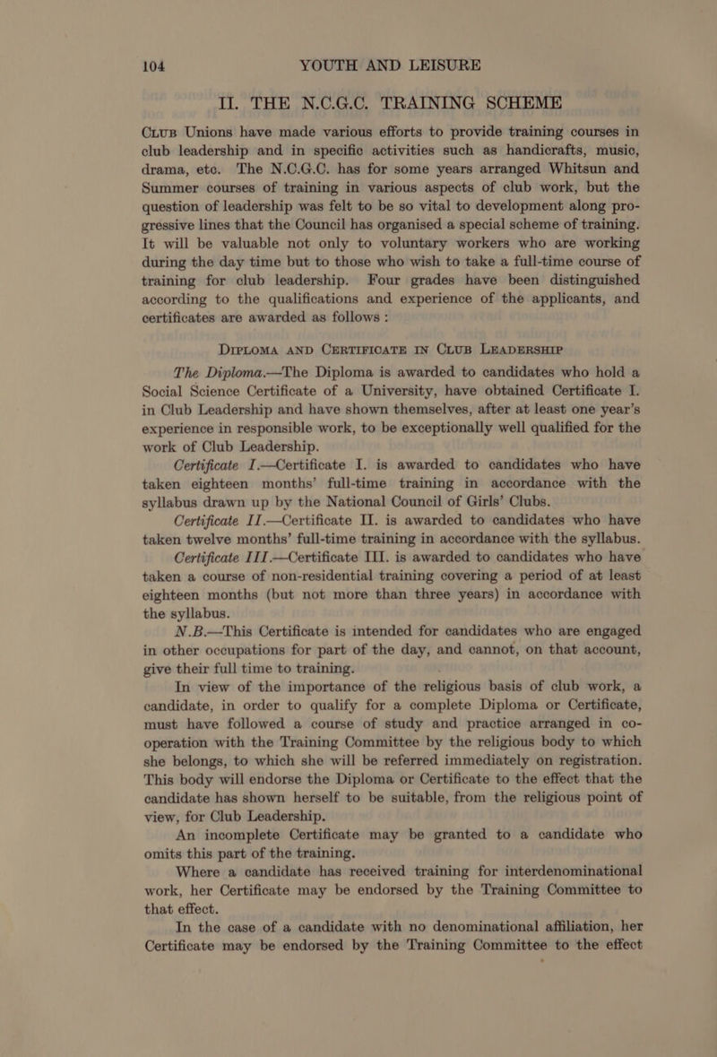 Il. THE N.C.G.C. TRAINING SCHEME CiusB Unions have made various efforts to provide training courses in club leadership and in specific activities such as handicrafts, music, drama, etc. The N.C.G.C. has for some years arranged Whitsun and Summer courses of training in various aspects of club work, but the question of leadership was felt to be so vital to development along pro- gressive lines that the Council has organised a special scheme of training. It will be valuable not only to voluntary workers who are working during the day time but to those who wish to take a full-time course of training for club leadership. Four grades have been distinguished according to the qualifications and experience of the applicants, and certificates are awarded as follows : DIPLOMA AND CERTIFICATE IN CLUB LEADERSHIP The Diploma.—The Diploma is awarded to candidates who hold a Social Science Certificate of a University, have obtained Certificate I. in Club Leadership and have shown themselves, after at least one year’s experience in responsible work, to be exceptionally well qualified for the work of Club Leadership. Certificate I.—Certificate I. is awarded to candidates who have taken eighteen months’ full-time training in accordance with the syllabus drawn up by the National Council of Girls’ Clubs. Certificate II.—Certificate Il. is awarded to candidates who have taken twelve months’ full-time training in accordance with the syllabus. Certificate III.—Certificate III. is awarded to candidates who have taken a course of non-residential training covering a period of at least eighteen months (but not more than three years) in accordance with the syllabus. N.B.—This Certificate is intended for candidates who are engaged in other occupations for part of the day, and cannot, on that account, give their full time to training. In view of the importance of the teligious basis of club work, a candidate, in order to qualify for a complete Diploma or Certificate, must have followed a course of study and practice arranged in co- operation with the Training Committee by the religious body to which she belongs, to which she will be referred immediately on registration. This body will endorse the Diploma or Certificate to the effect that the candidate has shown herself to be suitable, from the religious point of view, for Club Leadership. An incomplete Certificate may be granted to a candidate who omits this part of the training. Where a candidate has received training for interdenominational work, her Certificate may be endorsed by the Training Committee to that effect. In the case of a candidate with no denominational affiliation, her Certificate may be endorsed by the Training Committee to the effect