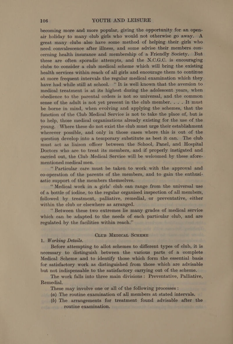 becoming more and more popular, giving the opportunity for an open- air holiday to many club girls who would not otherwise go away. A great many clubs also have some method of helping their girls who need convalescence after illness, and some advise their members con- cerning health insurance and membership of a Friendly Society. But these are often sporadic attempts, and the N.C.G.C. is encouraging clubs to consider a club medical scheme which will bring the existing health services within reach of all girls and encourage them to continue at more frequent intervals the regular medical examination which they have had while still at school. ‘ It is well known that the aversion to medical treatment is at its highest during the adolescent years, when obedience to the parental orders is not so universal, and the common sense of the adult is not yet present in the club member. . . . It must be borne in mind, when evolving and applying the schemes, that the function of the Club Medical Service is not to take the place of, but is to help, those medical organisations already existing for the use of the young. Where these do not exist the club must urge their establishment wherever possible, and only in those cases where this is out of the question develop into a temporary substitute as best it can. The club must act as liaison officer between the School, Panel, and Hospital Doctors who are to treat its members, and if properly instigated and carried out, the Club Medical Service will be welcomed by these afore- mentioned medical men. ‘Particular care must be taken to work with the approval and co-operation of the parents of the members, and to gain the enthusi- astic support of the members themselves. “Medical work in a girls’ club can range from the universal use of a bottle of iodine, to the regular organised inspection of all members, followed by treatment, palliative, remedial, or preventative, either within the club or elsewhere as arranged. ‘“‘ Between these two extremes lie many grades of medical service which can be adapted to the needs of each particular club, and are regulated by the facilities within reach.”’ CiuB MrpicaL SCHEME 1. Working Details. Before attempting to allot schemes to different types of club, it is necessary to distinguish between the various parts of a complete Medical Scheme and to identify those which form the essential basis for satisfactory work as distinguished from those which are advisable but not indispensable to the satisfactory carrying out of the scheme. The work falls into three main divisions: Preventative, Palliative, Remedial, These may involve one or all of the following processes : (a) The routine examination of all members at stated intervals. (6) The arrangements for treatment found advisable after the routine examination.