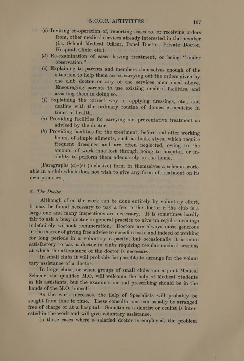 (c) Inviting co-operation of, reporting cases to, or receiving orders from, other medical services already interested in the member (z.e. School Medical Officer, Panel Doctor, Private Doctor, Hospital, Clinic, etc.). (2) Re-examination of cases having treatment, or being “ under observation.” _(e) Explaining to parents and members themselves enough of the situation to help them assist carrying out the orders given by the club doctor or any of the services mentioned above. Encouraging parents. to use existing medical facilities, and assisting them in doing so. (f) Explaining the correct way of applying dressings, etc., and dealing with the ordinary routine of domestic medicine in times of health. (g) Providing facilities for carrying out preventative treatment as advised by the doctor. (h) Providing facilities for the treatment, before and after working hours, of simple ailments, such as boils, styes, which require frequent dressings and are often neglected, owing to the amount of work-time lost through going to hospital, or in- ability to perform them adequately in the home. [Paragraphs (a)-(e) (inclusive) form in themselves a scheme work- able in a club which does not wish to give any form of treatment on its own premises. | 2. The Doctor. Although often the work can be done entirely by voluntary effort, it may be found necessary to pay a fee to the doctor if the club is a large one and many inspections are necessary. It is sometimes hardly fair to ask a busy doctor in general practice to give up regular evenings indefinitely without remuneration. Doctors are always most generous in the matter of giving free advice to specific cases, and indeed of working for long periods in a voluntary capacity, but occasionally it is more satisfactory to pay a doctor in clubs requiring regular medical sessions at which the attendance of the doctor is necessary. In small clubs it will probably be possible to arrange for the volun- tary assistance of a doctor. In large clubs, or when groups of small clubs run a joint Medical Scheme, the qualified M.O. will welcome the help of Medical Students as his assistants, but the examination and prescribing should be in the hands of the M.O. himself. As the work increases, the help of Specialists will probably be sought from time to time. These consultations can usually be arranged free of charge or at a hospital. Sometimes a dentist or oculist is inter- ested in the work and will give voluntary assistance. In those cases where a salaried doctor is employed, the problem