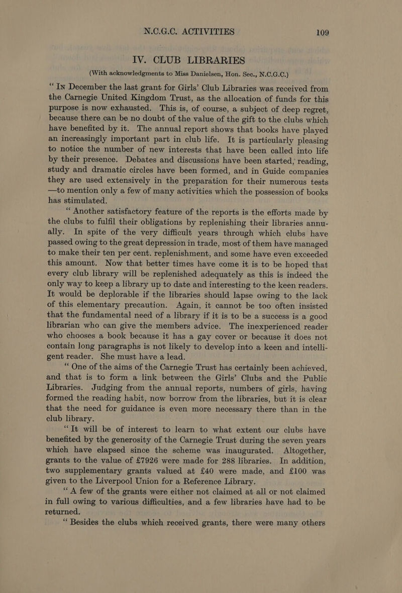 IV. CLUB LIBRARIES (With acknowledgments to Miss Danielsen, Hon. Sec., N.C.G.C.) ‘In December the last grant for Girls’ Club Libraries was received from the Carnegie United Kingdom Trust, as the allocation of funds for this purpose is now exhausted. This is, of course, a subject of deep regret, because there can be no doubt of the value of the gift to the clubs which have benefited by it. The annual report shows that books have played an increasingly important part in club life. It is particularly pleasing to notice the number of new interests that have been called into life by their presence. Debates and discussions have been started; reading, study and dramatic circles have been formed, and in Guide companies they are used extensively in the preparation for their numerous tests —to mention only a few of many activities which the possession of books has stimulated. “ Another satisfactory feature of the reports is the efforts made by the clubs to fulfil their obligations by replenishing their libraries annu- ally. In spite of the very difficult years through which clubs have passed owing to the great depression in trade, most of them have managed to make their ten per cent. replenishment, and some have even exceeded this amount. Now that better times have come it is to be hoped that every club library will be replenished adequately as this is indeed the only way to keep a library up to date and interesting to the keen readers. It would be deplorable if the libraries should lapse owing to the lack of this elementary precaution. Again, it cannot be too often insisted that the fundamental need of a library if it is to be a success is a good librarian who can give the members advice. The inexperienced reader who chooses a book because it has a gay cover or because it does not contain long paragraphs is not likely to develop into a keen and intelli- gent reader. She must have a lead. “ One of the aims of the Carnegie Trust has certainly been achieved, and that is to form a link between the Girls’ Clubs and the Public Libraries. Judging from the annual reports, numbers of girls, having formed the reading habit, now borrow from the libraries, but it is clear that the need for guidance is even more necessary there than in the club library. “It will be of interest to learn to what extent our clubs have benefited by the generosity of the Carnegie Trust during the seven years which have elapsed since the scheme was inaugurated. Altogether, grants to the value of £7926 were made for 288 libraries. In addition, two supplementary grants valued at £40 were made, and £100 was given to the Liverpool Union for a Reference Library. “A few of the grants were either not claimed at all or not claimed in full owing to various difficulties, and a few libraries have had to be returned, “* Besides the clubs which received grants, there were many others