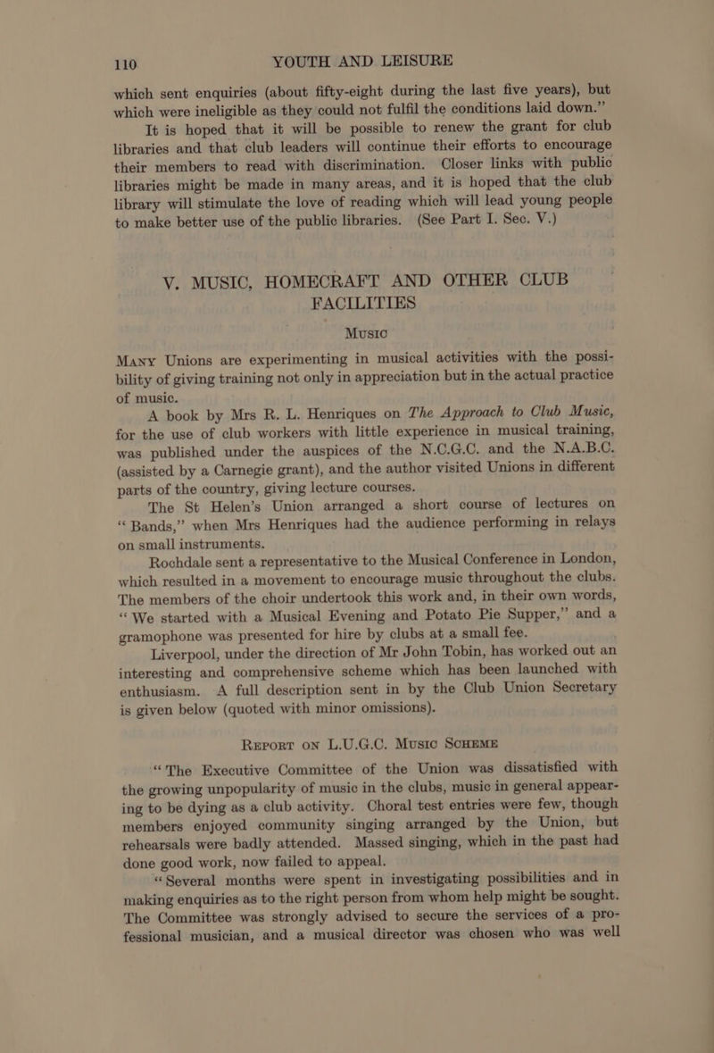 which sent enquiries (about fifty-eight during the last five years), but which were ineligible as they could not fulfil the conditions laid down.” It is hoped that it will be possible to renew the grant for club libraries and that club leaders will continue their efforts to encourage their members to read with discrimination. Closer links with public libraries might be made in many areas, and it is hoped that the club library will stimulate the love of reading which will lead young people to make better use of the public libraries. (See Part I. Sec. V.) V. MUSIC, HOMECRAFT AND OTHER CLUB FACILITIES Music Many Unions are experimenting in musical activities with the possi- bility of giving training not only in appreciation but in the actual practice of music. A book by Mrs R. L. Henriques on The Approach to Club Music, for the use of club workers with little experience in musical training, was published under the auspices of the N.C.G.C. and the N.A.B.C. (assisted by a Carnegie grant), and the author visited Unions in different parts of the country, giving lecture courses. The St Helen’s Union arranged a short course of lectures on “Bands,” when Mrs Henriques had the audience performing in relays on small instruments. Rochdale sent a representative to the Musical Conference in London, which resulted in a movement to encourage music throughout the clubs. The members of the choir undertook this work and, in their own words, “We started with a Musical Evening and Potato Pie Supper,” and a gramophone was presented for hire by clubs at a small fee. Liverpool, under the direction of Mr John Tobin, has worked out an interesting and comprehensive scheme which has been launched with enthusiasm. A full description sent in by the Club Union Secretary is given below (quoted with minor omissions). Report on L.U.G.C. Music SCHEME “The Executive Committee of the Union was dissatisfied with the growing unpopularity of music in the clubs, music in general appear- ing to be dying as a club activity. Choral test entries were few, though members enjoyed community singing arranged by the Union, but rehearsals were badly attended. Massed singing, which in the past had done good work, now failed to appeal. “Several months were spent in investigating possibilities and in making enquiries as to the right person from whom help might be sought. The Committee was strongly advised to secure the services of a pro- fessional musician, and a musical director was chosen who was well