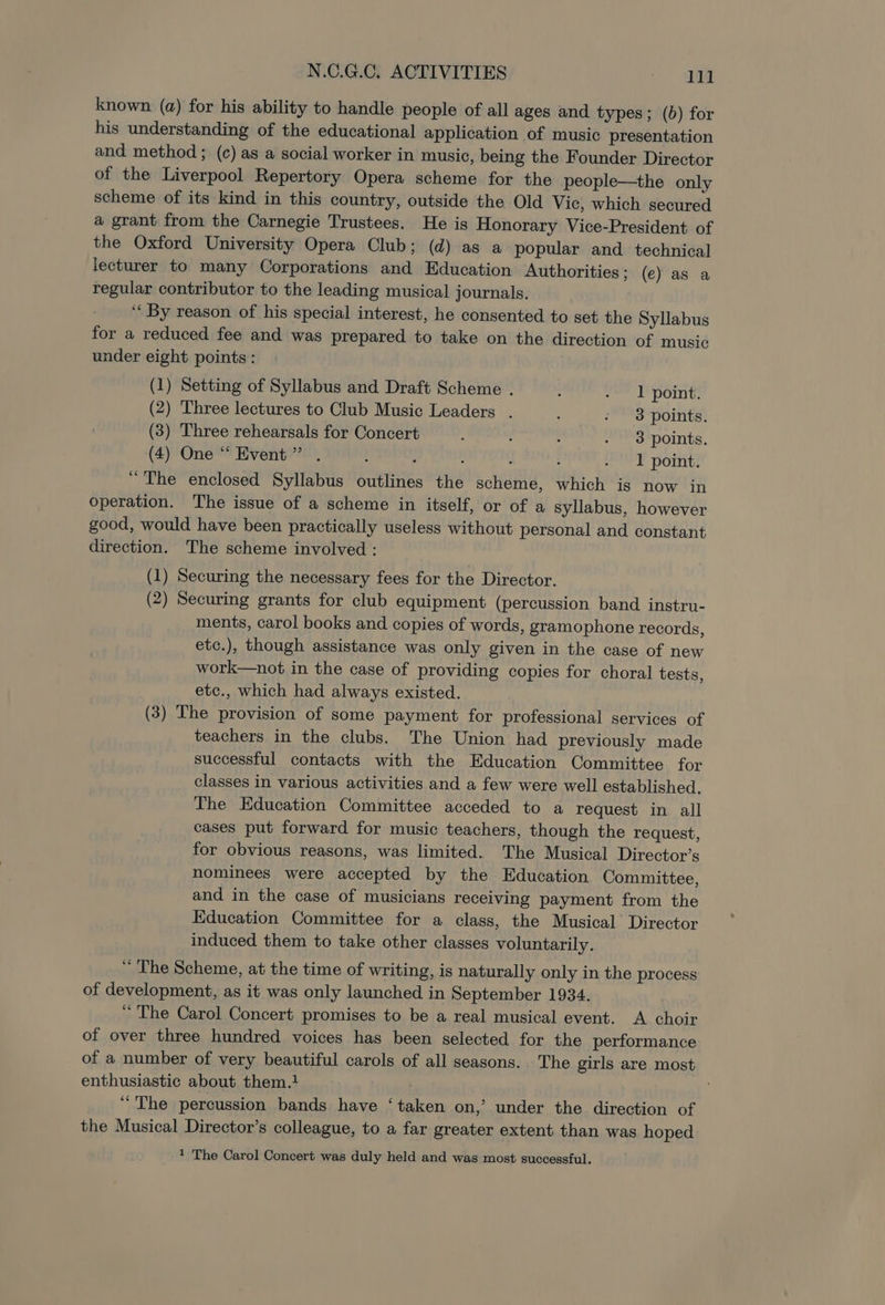 known (a) for his ability to handle people of all ages and types; (b) for his understanding of the educational application of music presentation and method ; (c) as a social worker in music, being the Founder Director of the Liverpool Repertory Opera scheme for the people—the only scheme of its kind in this country, outside the Old Vic, which secured a grant from the Carnegie Trustees. He is Honorary Vice-President of the Oxford University Opera Club; (d) as a popular and technical lecturer to many Corporations and Education Authorities; (e) as a regular contributor to the leading musical journals. ‘« By reason of his special interest, he consented to set the Syllabus for a reduced fee and was prepared to take on the direction of music under eight points: (1) Setting of Syllabus and Draft Scheme . : Te Dont: (2) Three lectures to Club Music Leaders . : - 3 points. (3) Three rehearsals for Concert , : : . 3 points. (4) One “Event” . ? ‘ 1 point. “The enclosed Syllabus outlines the scheme, which is now in operation. The issue of a scheme in itself, or of a syllabus, however good, would have been practically useless without personal and constant direction. The scheme involved : (1) Securing the necessary fees for the Director. (2) Securing grants for club equipment (percussion band instru- ments, carol books and copies of words, gramophone records, etc.), though assistance was only given in the case of new work—not in the case of providing copies for choral tests, etc., which had always existed. (3) The provision of some payment for professional services of teachers in the clubs. The Union had previously made successful contacts with the Education Committee for classes in various activities and a few were well established. The Education Committee acceded to a request in all cases put forward for music teachers, though the request, for obvious reasons, was limited. The Musical Director’s nominees were accepted by the Education Committee, and in the case of musicians receiving payment from the Education Committee for a class, the Musical Director induced them to take other classes voluntarily. ~ The Scheme, at the time of writing, is naturally only in the process of development, as it was only launched in September 1934. “ The Carol Concert promises to be a real musical event. A choir of over three hundred voices has been selected for the performance of a number of very beautiful carols of all seasons. The girls are most enthusiastic about them.1 “The percussion bands have ‘taken on,’ under the direction of the Musical Director’s colleague, to a far greater extent than was hoped