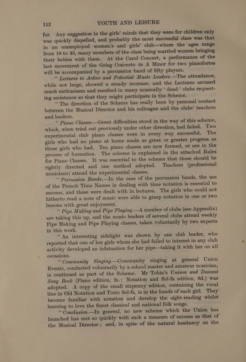for. Any suggestion in the girls’ minds that they were for children only was quickly dispelled, and probably the most successful class was that in an unemployed women’s and girls’ club—where the ages range from 18 to 35, many members of the class being married women bringing their babies with them. At the Carol Concert, a performance of the last movement of the Grieg Concerto in A Minor for two pianofortes will be accompanied by a percussion band of fifty players. “ Lectures to Active and Potential Music Leaders —The attendance, while not large, showed a steady increase, and the Lectures aroused much enthusiasm and resulted in many musically ‘ dead ’ clubs request- ing assistance so that they might participate in the Scheme. “The direction of the Scheme has really been by personal contact between the Musical Director and his colleague and the clubs’ teachers and leaders. “ Piano Classes.—Great difficulties stood in the way of this scheme, which, when tried out previously under other direction, had failed. Two experimental club piano classes were in every way successful. The girls who had no piano at home made as great or greater progress as those girls who had. Ten piano classes are now formed, or are in the process of formation. The scheme is explained in the attached Rules for Piano Classes. It was essential to the scheme that these should be rightly directed and one method adopted. Teachers (professional musicians) attend the experimental classes. “ Percussion Bands.—In the case of the percussion bands, the use of the French Time Names in dealing with time notation is essential to success, and these were dealt with in lectures. The girls who could not hitherto read a note of music were able to grasp notation in one or two lessons with great enjoyment. ‘ Pipe Making and Pipe Playing —A number of clubs (see Appendix) are taking this up, and the music leaders of several clubs attend weekly Pipe Making and Pipe Playing classes, taken voluntarily by two experts in this work. “ An interesting sidelight was shown by one club leader, who reported that one of her girls whom she had failed to interest in any club activity developed an infatuation for her pipe—taking it with her on all occasions. “Community Singing—Community singing at general Union Events, conducted voluntarily by a school master and amateur musician, is continued as part of the Scheme. Mr Tobin’s Unison and Descant Song Book (Piano edition, 2s.; Notation and Sol-fa edition, 6d.) was adopted. A copy of the small sixpenny edition, containing the vocal line in Old Notation and Tonic Sol-fa, is in the hands of each girl. They become familiar with notation and develop the sight-reading whilst learning to love the finest classical and national folk songs. “ Conclusion.—In general, no new scheme which the Union has launched has met so quickly with such a measure of success as that of the Musical Director; and, in spite of the natural hesitancy on the