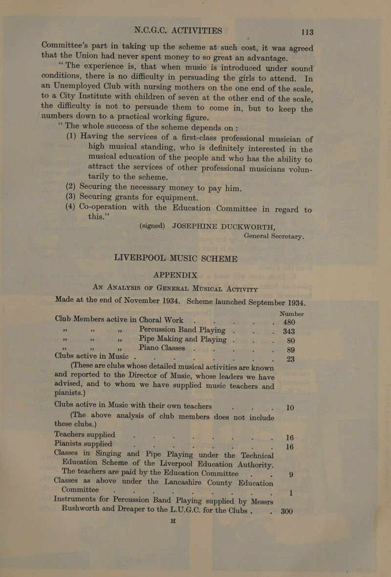 Committee’s part in taking up the scheme at such cost, it was agreed that the Union had never spent money to so great an advantage. “The experience is, that when music is introduced under sound conditions, there is no difficulty in persuading the girls to attend. In an Unemployed Club with nursing mothers on the one end of the scale, to a City Institute with children of seven at the other end of the scale, the difficulty is not to persuade them to come in, but to keep the numbers down to a practical working figure. “The whole success of the scheme depends on : (1) Having the services of a first-class professional musician of high musical standing, who is definitely interested in the musical education of the people and who has the ability to attract the services of other professional musicians volun- tarily to the scheme. (2) Securing the necessary money to pay him. (3) Securing grants for equipment. (4) Co-operation with the Education Committee in regard to this.” (signed) JOSEPHINE DUCKWORTH, General Secretary. LIVERPOOL MUSIC SCHEME APPENDIX An ANALYSIS oF GENERAL MUSICAL ACTIVITY Made at the end of November 1934. Scheme launched September 1934. Number Club Members active in Choral Work . b ; ; . 480 ws ES oe Percussion Band Playing . ; $9 4343 “ zi 4 Pipe Making and Playing . ; . 80 re i om Piano Classes. : : ! . 89 Clubs active in Music . : 23 (These are clubs whose detailed musical activities are known and reported to the Director of Music, whose leaders we have advised, and to whom we have supplied music teachers and pianists.) Clubs active in Music with their own teachers : ; a LO (The above analysis of club members does not include these clubs.) Teachers supplied : ‘ ; ‘ ; ; ; ae LG Pianists supplied : ; e ; ; f : 4 16 Classes in Singing and Pipe Playing under the Technical Education Scheme of the Liverpool Education Authority. The teachers are paid by the Education Committee “ 9 Classes as above under the Lancashire County Education Committee : l Instruments for Percussion Band Playing supplied by Messrs Rushworth and Dreaper to the L.U.G.C. for the Clubs . . 300 H