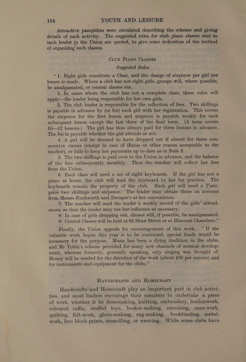 Attractive pamphlets were circulated describing the scheme and giving details of each activity. The suggested rules for club piano classes sent to each leader in the Union are quoted, to give some indication of the method of organising such classes. CiuB Prano CLASSES Suggested Rules ‘‘]. Eight girls constitute a Class, and the charge of sixpence per girl per lesson is made. Where a club has not eight girls, groups will, where possible, be amalgamated, or central classes run. 2. In cases where the club has not a complete class, these rules will apply—the leader being responsible for her own girls. 3. The club leader is responsible for the collection of fees. Two shillings is payable in advance by (or for) each girl with her registration. This covers the sixpence for the first lesson and sixpence is payable weekly for each subsequent lesson except the last three of the final term. (A term covers 10—12 lessons.) The girl has thus always paid for three lessons in advance. The fee is payable whether the girl attends or not. 4. A girl will be deemed to have dropped out if absent for three con- secutive classes (except in case of illness or other reason acceptable to the teacher), or fails to keep her payments up to date as in Rule 3. 5. The two shillings is paid over to the Union in advance, and the balance of the fees subsequently monthly. Thus the teacher will collect her fees from the Union. 6. Each class will need a set of eight keyboards. If the girl has not a piano at home, the club will lend the keyboard to her for practice. The keyboards remain the property of the club. Each girl will need a T'utor, price two shillings and sixpence. The leader may obtain those on account from Messrs Rushworth and Dreaper’s at her convenience. 7. The teacher will send the leader a weekly record of the girls’ attend- ances, so that the leader may use her influence as necessary. 8. In case of girls dropping out, classes will, if possible, be amalgamated. 9. Central Classes will be held at 61 Shaw Street or at Bluecoat Chambers.” Finally, the Union appeals for encouragement of this work. “If the valuable work begun this year is to be continued, special funds would be necessary for the purpose. Music has been a dying tradition in the clubs, and Mr Tobin’s scheme provided for many new channels of musical develop- ment, whereas formerly, generally speaking, only singing was thought of. Money will be needed for the direction of the work (about £50 per annum) and for instruments and equipment for the clubs.” HANDICRAFTS AND HOMECRAFT Handicrafts and Homecraft play an important part in club activi- ties, and most leaders encourage their members to undertake a piece of work, whether it be dressmaking, knitting, embroidery, leatherwork, coloured raffia, stuffed toys, basket-making, smocking, cane-work, quilting, felt-work, glove-making, rug-making, bookbinding, metal- work, lino block-prints, stencilling, or weaving. While some clubs have