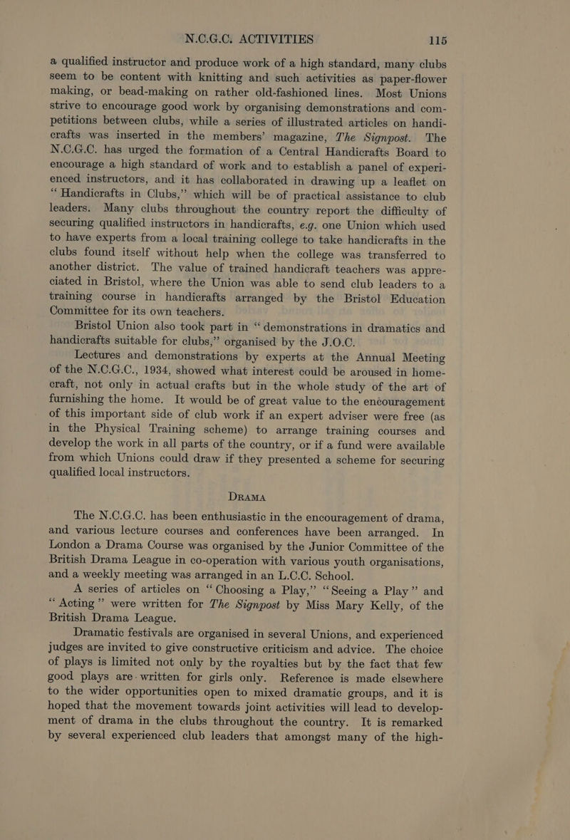 a qualified instructor and produce work of a high standard, many clubs seem to be content with knitting and such activities as paper-flower making, or bead-making on rather old-fashioned lines. Most Unions strive to encourage good work by organising demonstrations and com- petitions between clubs, while a series of illustrated articles on handi- crafts was inserted in the members’ magazine, The Signpost. The N.C.G.C. has urged the formation of a Central Handicrafts Board to encourage a high standard of work and to establish a panel of experi- enced instructors, and it has collaborated in drawing up a leaflet on “ Handicrafts in Clubs,” which will be of practical assistance to club leaders. Many clubs throughout the country report the difficulty of securing qualified instructors in handicrafts, e.g. one Union which used to have experts from a local training college to take handicrafts in the clubs found itself without help when the college was transferred to another district. The value of trained handicraft teachers was appre- ciated in Bristol, where the Union was able to send club leaders to a training course in handicrafts arranged by the Bristol Education Committee for its own teachers. Bristol Union also took part in “demonstrations in dramatics and handicrafts suitable for clubs,” organised by the J.O.C. Lectures and demonstrations by experts at the Annual Meeting of the N.C.G.C., 1934, showed what interest could be aroused in home- craft, not only in actual crafts but in the whole study of the art of furnishing the home. It would be of great value to the encouragement of this important side of club work if an expert adviser were free (as in the Physical Training scheme) to arrange training courses and develop the work in all parts of the country, or if a fund were available from which Unions could draw if they presented a scheme for securing qualified local instructors. DRAMA The N.C.G.C. has been enthusiastic in the encouragement of drama, and various lecture courses and conferences have been arranged. In London a Drama Course was organised by the Junior Committee of the British Drama League in co-operation with various youth organisations, and a weekly meeting was arranged in an L.C.C. School. A series of articles on “Choosing a Play,” “Seeing a Play” and ~ Acting’ were written for The Signpost by Miss Mary Kelly, of the British Drama League. Dramatic festivals are organised in several Unions, and experienced judges are invited to give constructive criticism and advice. The choice of plays is limited not only by the royalties but by the fact that few good plays are. written for girls only. Reference is made elsewhere to the wider opportunities open to mixed dramatic groups, and it is hoped that the movement towards joint activities will lead to develop- ment of drama in the clubs throughout the country. It is remarked by several experienced club leaders that amongst many of the high-