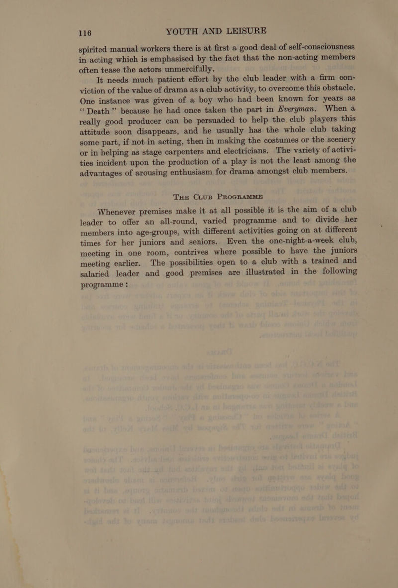 spirited manual workers there is at first a good deal of self-consciousness in acting which is emphasised by the fact that the non-acting members often tease the actors unmercifully. It needs much patient effort by the club leader with a firm con- viction of the value of drama as a club activity, to overcome this obstacle. One instance was given of a boy who had been known for years as “Death” because he had once taken the part in Everyman. When a really good producer can be persuaded to help the. club players this attitude soon disappears, and he usually has the whole club taking some part, if not in acting, then in making the costumes or the scenery or in helping as stage carpenters and electricians. The variety of activi- ties incident upon the production of a play is not the least among the advantages of arousing enthusiasm for drama amongst club members. Tue CLtuB PROGRAMME Whenever premises make it at all possible it is the aim of a club leader to offer an all-round, varied programme and to divide her members into age-groups, with different activities going on at different times for her juniors and seniors. Even the one-night-a-week club, meeting in one room, contrives where possible to have the juniors meeting earlier. The possibilities open to a club with a trained and salaried leader and good premises are illustrated in the following programme :