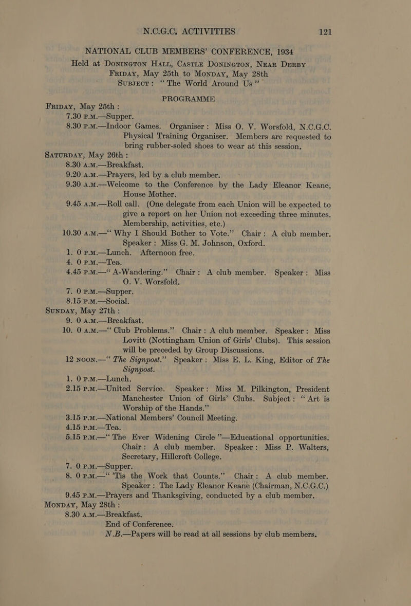 NATIONAL CLUB MEMBERS’ CONFERENCE, 1934 Held at Dontneton Hau, CastLE Doninaton, Near DERBY Fripay, May 25th to Monpay, May 28th Susynct: “The World Around Us” PROGRAMME Fripay, May 25th : 7.30 P.M.—Supper. 8.30 p.m.—Indoor Games. Organiser: Miss O. V. Worsfold, N.C.G.C. Physical Training Organiser. Members are requested to bring rubber-soled shoes to wear at this session. SaTURDAY, May 26th : 8.30 a.m.—Breakfast. 9.20 A.m.—Prayers, led by a club member. 9.30 a.m.—Welcome to the Conference by the Lady Eleanor Keane, House Mother. 9.45 4.m.—Roll call. (One delegate from each Union will be expected to give a report on her Union not exceeding three minutes. Membership, activities, etc.) 10.30 a.m.—“ Why I Should Bother to Vote.” Chair: A club member. Speaker : Miss G. M. Johnson, Oxford. 1. 0 p.m.—Lunch. Afternoon free. 4. 0 p-mM.—tTea. 4.45 p.m. A-Wandering.” Chair: A club member. Speaker: Miss O. V. Worsfold. 7. O P.M.—Supper. 8.15 p.mM.—Social. Sunpay, May 27th : 9. 0 a.M.—Breakfast. 10. 0 a.m.—* Club Problems.” Chair: A club member. Speaker: Miss Lovitt (Nottingham Union of Girls’ Clubs). This session will be preceded by Group Discussions. 12 noon.— The Signpost.” Speaker: Miss E. L. King, Editor of The Signpost. 1. 0 p.m.—Lunch. 2.15 p.m.—United Service. Speaker: Miss M. Pilkington, President Manchester Union of Girls’ Clubs. Subject: “ Art is Worship of the Hands.” 3.15 p.M.—National Members’ Council Meeting. 4.15 p.M.—Tea. 5.15 p.m.‘ The Ever Widening Circle ”—Educational opportunities. Chair: A club member. Speaker: Miss P. Walters, Secretary, Hillcroft College. 7. O p.mM.—Supper. 8. 0p. m—*’Tis the Work that Counts.” Chair: A club member. Speaker : The Lady Eleanor Keane (Chairman, N.C.G.C.) 9.45 P.mM.—Prayers and Thanksgiving, conducted by a club member. Monpbay, May 28th : 8.30 a.M.—Breakfast. End of Conference. N.B.—Papers will be read at all sessions by club members.