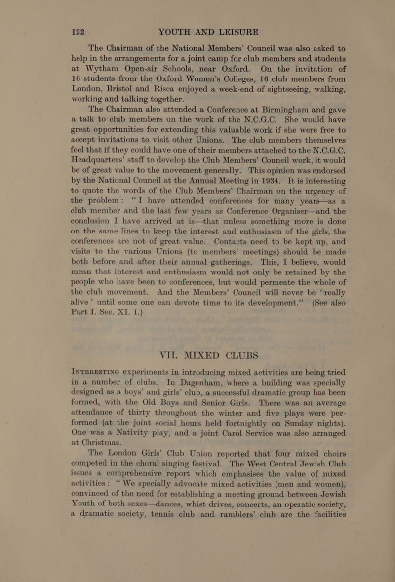 The Chairman of the National Members’ Council was also asked to help in the arrangements for a joint camp for club members and students at Wytham Open-air Schools, near Oxford. On the invitation of 16 students from the Oxford Women’s Colleges, 16 club members from London, Bristol and Risca enjoyed a week-end of sightseeing, walking, working and talking together. The Chairman also attended a Conference at Birmingham and gave a talk to club members on the work of the N.C.G.C. She would have great opportunities for extending this valuable work if she were free to accept invitations to visit other Unions. The club members themselves feel that if they could have one of their members attached to the N.C.G.C. Headquarters’ staff to develop the Club Members’ Council work, it would be of great value to the movement generally. This opinion was endorsed by the National Council at the Annual Meeting in 1934. It is interesting to quote the words of the Club Members’ Chairman on the urgency of the problem: “I have attended conferences for many years—as a club member and the last few years as Conference Organiser—and the conclusion I have arrived at is—that unless something more is done on the same lines to keep the interest and enthusiasm of the girls, the conferences are not of great value. Contacts need to be kept up, and visits to the various Unions (to members’ meetings) should be made both before and after their annual gatherings. This, I believe, would mean that interest and enthusiasm would not only be retained by the people who have been to conferences, but would permeate the whole of the club movement. And the Members’ Council will never be ‘really alive ’ until some one can devote time to its development.” (See also Part I. Sec. XI. 1.) VII. MIXED CLUBS INTERESTING experiments in introducing mixed activities are being tried in a number of clubs. In Dagenham, where a building was specially designed as a boys’ and girls’ club, a successful dramatic group has been formed, with the Old Boys and Senior Girls. There was an average attendance of thirty throughout the winter and five plays were per- formed (at the joint social hours held fortnightly on Sunday nights). One was a Nativity play, and a joint Carol Service was also arranged at Christmas. The London Girls’ Club Union reported that four mixed choirs competed in the choral singing festival. The West Central Jewish Club issues a comprehensive report which emphasises the value of mixed activities : ‘‘ We specially advocate mixed activities (men and women), convinced of the need for establishing a meeting ground between Jewish Youth of both sexes—dances, whist drives, concerts, an operatic society, a dramatic society, tennis club and ramblers’ club are the facilities