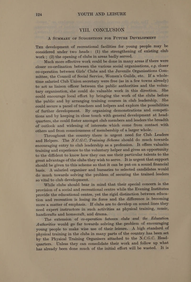 VIII. CONCLUSION A Summary oF SUGGESTIONS FOR FUTURE DEVELOPMENT Tun development of recreational facilities for young people may be considered under two heads: (1) the strengthening of existing club work ; (2) the opening of clubs in areas badly served. Much more effective work could be done in many areas if there were closer co-ordination between the various social organisations, e.g. closer co-operation between Girls’ Clubs and the Juvenile Organisations Com- mittee, the Council of Social Service, Women’s Guilds, etc. If a whole- time salaried Club Union secretary were free (as in a few towns already) to act as liaison officer between the public authorities and the volun- tary organisation, she could do valuable work in this direction. She could encourage local effort by bringing the work of the clubs before the public and by arranging training courses in club leadership. She could secure a panel of teachers and helpers and explore the possibilities of further development. By organising demonstrations and competi- tions and by keeping in close touch with general development at head- quarters, she could foster amongst club members and leaders the breadth of outlook and widening of interests which come from contact with others and from consciousness of membership of a larger whole. Throughout the country there is urgent need for Club Leaders and Helpers. The N.C.G.C. Training Scheme should do much towards encouraging entry to club leadership as a profession. It offers valuable training and experience to the voluntary helper and gives an opportunity to the diffident to know how they can use their particular talents to the great advantage of the clubs they wish to serve. It is urgent that support should be given to this scheme so that it can be put on a sound financial basis. A salaried organiser and bursaries to selected candidates would do much towards solving the problem of securing the trained leaders so vital to club development. While clubs should bear in mind that their special concern is the provision of a social and recreational centre while the Evening Institutes provide the educational centre, yet the rigid distinction between educa- tion and recreation is losing its force and the difference is becoming more a matter of emphasis. If clubs are to develop on sound lines they need expert instructors in such activities as physical training, music, handicrafts and homecraft, and drama. The extension of co-operation between clubs and the Education Authorities would go far towards solving the problem of encouraging young people to make wise use of their leisure. A high standard of physical training in the clubs in many parts of the country has been set by the Physical Training Organisers attached to the N.C.G.C. Head- quarters. Unless they can consolidate their work and follow up what has already been done much of the initial effort will be wasted. It is