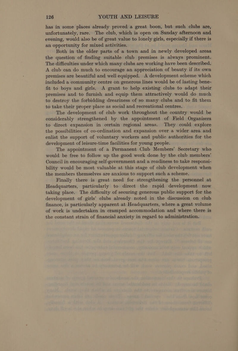 has in some places already proved a great boon, but such clubs are, unfortunately, rare. The club, which is open on Sunday afternoon and evening, would also be of great value to lonely girls, especially if there is an opportunity for mixed activities. Both in the older parts of a town and in newly developed areas the question of finding suitable club premises is always prominent. The difficulties under which many clubs are working have been described. A club can do much to encourage an appreciation of beauty if its own premises are beautiful and well equipped. A development scheme which included a community centre on generous lines would be of lasting bene- fit to boys and girls. A grant to help existing clubs to adapt their premises and to furnish and equip them attractively would do much to destroy the forbidding dreariness of so many clubs and to fit them to take their proper place as social and recreational centres. The development of club work throughout the country would be considerably strengthened by the appointment of Field Organisers to direct expansion in certain regional areas. They could explore the possibilities of co-ordination and expansion over a wider area and enlist the support of voluntary workers and public authorities for the development of leisure-time facilities for young people. The appointment of a Permanent Club Members’ Secretary who would be free to follow up the good work done by the club members’ Council in encouraging self-government and a readiness to take responsi- bility would be most valuable at this stage of club development when the members themselves are anxious to support such a scheme. Finally there is great need for strengthening the personnel at Headquarters, particularly to direct the rapid development now taking place. The difficulty of securing generous public support for the development of girls’ clubs already noted in the discussion on club finance, is particularly apparent at Headquarters, where a great volume of work is undertaken in cramped accommodation and where there is the constant strain of financial anxiety in regard to administration.