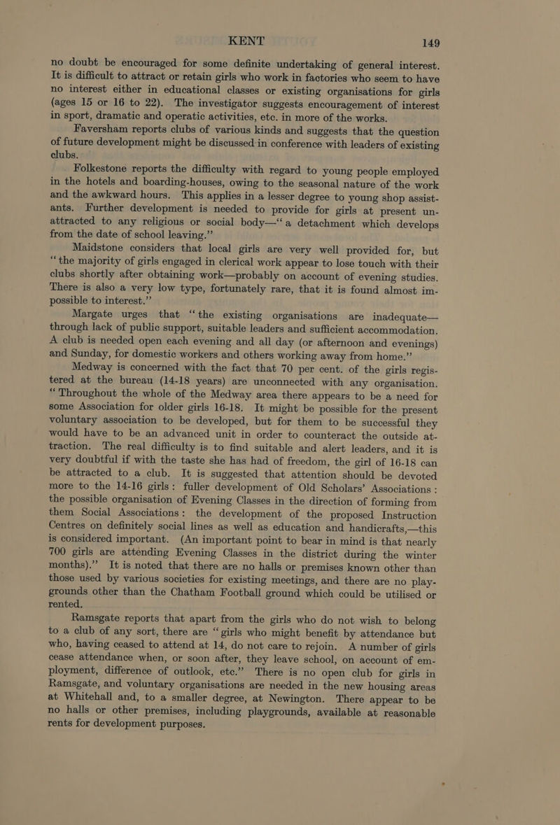 no doubt be encouraged for some definite undertaking of general interest. It is difficult to attract or retain girls who work in factories who seem to have no interest either in educational classes or existing organisations for girls (ages 15 or 16 to 22). The investigator suggests encouragement of interest in sport, dramatic and operatic activities, etc. in more of the works. Faversham reports clubs of various kinds and suggests that the question of future development might be discussed:in conference with leaders of existing clubs. Folkestone reports the difficulty with regard to young people employed in the hotels and boarding-houses, owing to the seasonal nature of the work and the awkward hours. This applies in a lesser degree to young shop assist- ants. Further development is needed to provide for girls at present un- attracted to any religious or social body—‘‘a detachment which develops from the date of school leaving.”’ Maidstone considers that local girls are very well provided for, but “the majority of girls engaged in clerical work appear to lose touch with their clubs shortly after obtaining work—probably on account of evening studies. There is also a very low type, fortunately rare, that it is found almost im- possible to interest.”’ Margate urges that ‘the existing organisations are inadequate— through lack of public support, suitable leaders and sufficient accommodation. A club is needed open each evening and all day (or afternoon and evenings) and Sunday, for domestic workers and others working away from home.” Medway is concerned with the fact that 70 per cent. of the girls regis- tered at the bureau (14-18 years) are unconnected with any organisation. “Throughout the whole of the Medway area there appears to be a need for some Association for older girls 16-18. It might be possible for the present voluntary association to be developed, but for them to be successful they would have to be an advanced unit in order to counteract the outside at- traction. The real difficulty is to find suitable and alert leaders, and it is very doubtful if with the taste she has had of freedom, the girl of 16-18 can be attracted to a club. It is suggested that attention should be devoted more to the 14-16 girls: fuller development of Old Scholars’ Associations : the possible organisation of Evening Classes in the direction of forming from them Social Associations: the development of the proposed Instruction Centres on definitely social lines as well as education and handicrafts,—this is considered important. (An important point to bear in mind is that nearly 700 girls are attending Evening Classes in the district during the winter months).”” It is noted that there are no halls or premises known other than those used by various societies for existing meetings, and there are no play- grounds other than the Chatham Football ground which could be utilised or rented. Ramsgate reports that apart from the girls who do not wish to belong to a club of any sort, there are “girls who might benefit by attendance but who, having ceased to attend at 14, do not care to rejoin. A number of girls cease attendance when, or soon after, they leave school, on account of em- ployment, difference of outlook, etc.” There is no open club for girls in Ramsgate, and voluntary organisations are needed in the new housing areas at Whitehall and, to a smaller degree, at Newington. There appear to be no halls or other premises, including playgrounds, available at reasonable rents for development purposes.