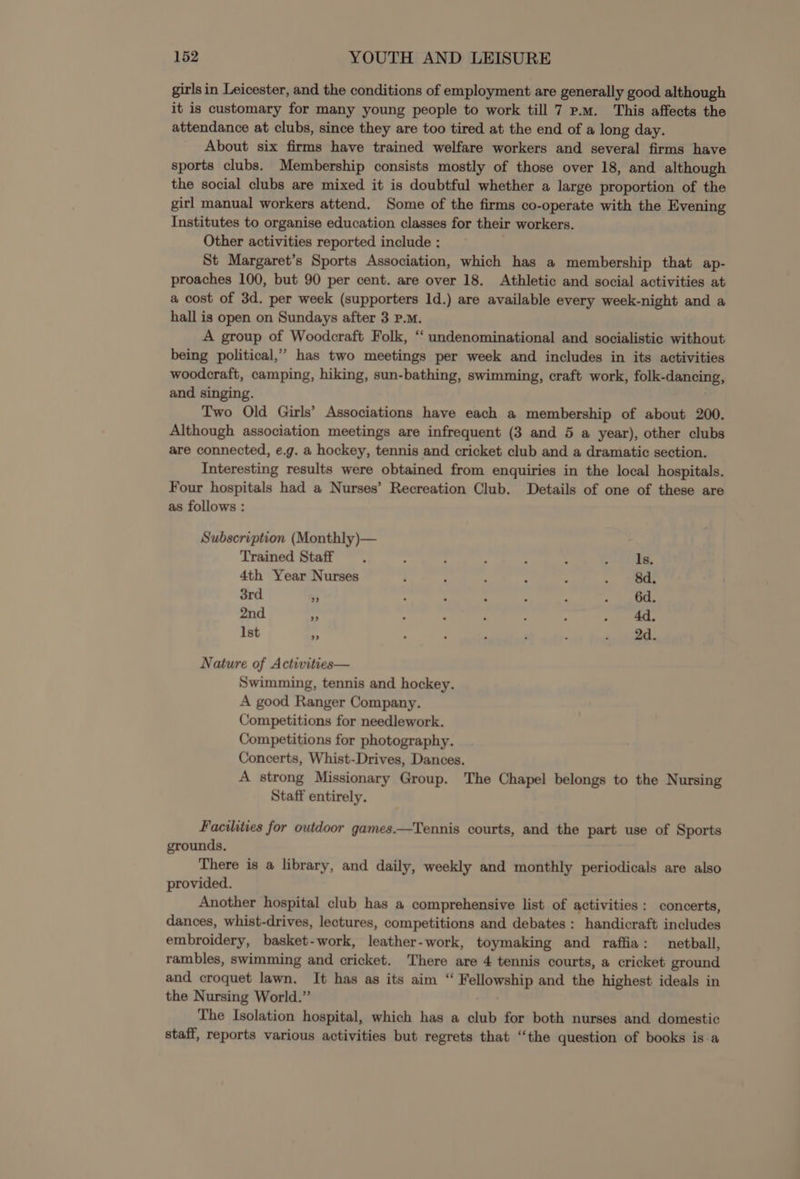 girls in Leicester, and the conditions of employment are generally good although it is customary for many young people to work till 7 p.m. This affects the attendance at clubs, since they are too tired at the end of a long day. About six firms have trained welfare workers and several firms have sports clubs. Membership consists mostly of those over 18, and although the social clubs are mixed it is doubtful whether a large proportion of the girl manual workers attend. Some of the firms co-operate with the Evening Institutes to organise education classes for their workers. Other activities reported include : St Margaret’s Sports Association, which has a membership that ap- proaches 100, but 90 per cent. are over 18. Athletic and social activities at a cost of 3d. per week (supporters 1d.) are available every week-night and a hall is open on Sundays after 3 P.M. A group of Woodcraft Folk, “ undenominational and socialistic without being political,’ has two meetings per week and includes in its activities woodcraft, camping, hiking, sun-bathing, swimming, craft work, folk-dancing, and singing. Two Old Girls’ Associations have each a membership of about 200. Although association meetings are infrequent (3 and 5 a year), other clubs are connected, e.g. a hockey, tennis and cricket club and a dramatic section. Interesting results were obtained from enquiries in the local hospitals. Four hospitals had a Nurses’ Recreation Club. Details of one of these are as follows : Subscription (Monthly)— , Trained Staff . - : ; ; : mae st) A 4th Year Nurses ; , ‘ : ; . wee 3rd 4 ; ; : , : : ath 2nd m : : ‘ 2 : . 4d, Ist a ; ; ‘ P . 41. Nature of Activities— Swimming, tennis and hockey. A good Ranger Company. Competitions for needlework. Competitions for photography. Concerts, Whist-Drives, Dances. A strong Missionary Group. The Chapel belongs to the Nursing Staff entirely. Facilities for outdoor games.—Tennis courts, and the part use of Sports grounds. There is a library, and daily, weekly and monthly periodicals are also provided. Another hospital club has a comprehensive list of activities: concerts, dances, whist-drives, lectures, competitions and debates: handicraft includes embroidery, basket-work, leather-work, toymaking and raffia: netball, rambles, swimming and cricket. There are 4 tennis courts, a cricket ground and croquet lawn. It has as its aim “ Fellowship and the highest ideals in the Nursing World.” The Isolation hospital, which has a club for both nurses and domestic staff, reports various activities but regrets that “the question of books is.a