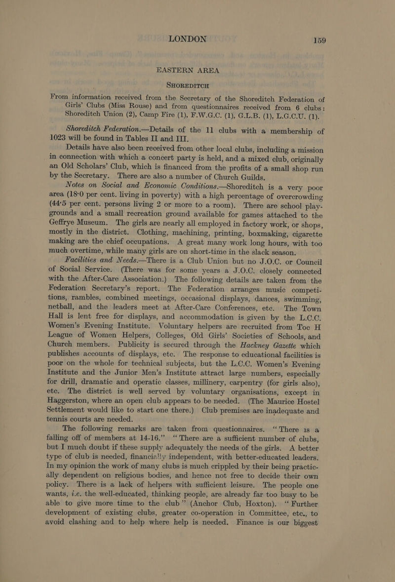 EASTERN AREA SHOREDITCH From information received from the Secretary of the Shoreditch Federation of Girls’ Clubs (Miss Rouse) and from questionnaires received from 6 clubs : Shoreditch Union (2), Camp Fire (1), F.W.G.C. (1), G.L.B. (1), L.G.C.U. (1). Shoreditch Federation.—Details of the 11 clubs with a membership of 1023 will be found in Tables II and ITI. Details have also been received from other local clubs, including a mission in connection with which a concert party is held, and a mixed club, originally an Old Scholars’ Club, which is financed from the profits of a small shop run by the Secretary. There are also a number of Church Guilds. Notes on Social and Economic Conditions.—Shoreditch is a very poor area (18:0 per cent. living in poverty) with a high percentage of overcrowding (44°5 per cent. persons living 2 or more to a room). There are school play- grounds and a small recreation ground available for games attached to the Geffrye Museum. The girls are nearly all employed in factory work, or shops, mostly in the district. Clothing, machining, printing, boxmaking, cigarette making are the chief occupations. A great many work long hours, with too much overtime, while many girls are on short-time in the slack season. Facilities and Needs.—There is a Club Union but no J.O.C. or Council of Social Service. (There was for some years a J.O.C. closely connected with the After-Care Association.) The following details are taken from the Federation Secretary’s report. The Federation arranges music competi- tions, rambles, combined meetings, occasional displays, dances, swimming, netball, and the leaders meet at After-Care Conferences, etc. The Town Hall is lent free for displays, and accommodation is given by the L.C.C. Women’s Evening Institute. Voluntary helpers are recruited from Toc H League of Women Helpers, Colleges, Old Girls’ Societies of Schools, and Church members. Publicity is secured through the Hackney Gazette which publishes accounts of displays, etc. The response to educational facilities is poor on the whole for technical subjects, but the L.C.C. Women’s Evening Institute and the Junior Men’s Institute attract large numbers, especially for drill, dramatic and operatic classes, millinery, carpentry (for girls also), etc. The district is well served by voluntary organisations, except in Haggerston, where an open club appears to be needed. (The Maurice Hostel Settlement would like to start one there.) Club premises are inadequate and tennis courts are needed. The following remarks are taken from questionnaires. “There is a falling off of members at 14-16.” ‘“‘ There are a sufficient number of clubs, but I much doubt if these supply adequately the needs of the girls. A better type of club is needed, financia!!y independent, with better-educated leaders. In my opinion the work of many clubs is much crippled by their being practic- ally dependent on religious bodies, and hence not free to decide their own policy. There is a lack of helpers with sufficient leisure. The people one wants, 7.e. the well-educated, thinking people, are already far too busy to be able to give more time to the club” (Anchor Club, Hoxton). ‘ Further development of existing clubs, greater co-operation in Committee, etc., to avoid clashing and to help where help is needed. Finance is our biggest