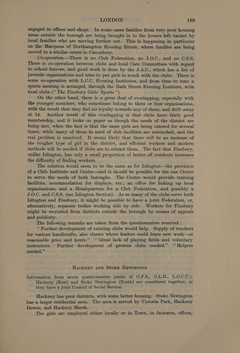 engaged in offices and shops. In some cases families from very poor housing areas outside the borough are being brought in to the houses left vacant by local families who are moving further out. This is happening in particular on the Marquess of Northampton Housing Estate, where families are being moved to a similar estate in Canonbury. Co-operation—There is no Club Federation, no J.0.C., and no C.S:S. There is co-operation between clubs and local Care Committees with regard to school leavers, and good work is done by the J.A.C., which has a list of juvenile organisations and tries to put girls in touch with the clubs. There is some co-operation with L.C.C. Evening Institutes, and from time to time a sports meeting is arranged, through the Bath Street Evening Institute, with local clubs (‘‘ The Finsbury Girls’ Sports ’’). On the other hand, there is a great deal of overlapping, especially with the younger members, who sometimes belong to three or four organisations, with the result that they feel no loyalty towards any of them, and drift away at 14. Another result of this overlapping is that clubs have fairly good membership, and it looks on paper as though the needs of the district are being met, when the fact is that the same girls are being catered for several times, while many of those in need of club facilities are untouched, and the real problem is unsolved. It seems likely that there will be an increase of the rougher type of girl in the district, and efficient workers and modern methods will be needed if clubs are to attract them. The fact that Finsbury, unlike Islington, has only a small proportion of better-off residents increases the difficulty of finding workers. The solution would seem to be the same as for Islington—the provision of a Club Institute and Centre—and it should be possible for the one Centre to serve the needs of both boroughs. The Centre would provide training facilities, accommodation for displays, etc., an office for linking up local organisations, and a Headquarters for a Club Federation, and possibly a J.0.C. and C.S.8. (see Islington Section). As so many of the clubs serve both Islington and Finsbury, it might be possible to have a joint Federation, or, alternatively, separate bodies working side by side. Workers for Finsbury might be recruited from districts outside the borough by means of appeals and publicity. The following remarks are taken from the questionnaires received : “ Further development of existing clubs would help. Supply of teachers for various handicrafts, also classes where leaders could learn new work—at reasonable price and hours.” “Great lack of playing fields and voluntary instructors. Further development of present clubs needed.” “‘ Helpers needed.” HACKNEY AND STOKE NEWINGTON Information from seven questionnaires (units of G.F.S., G.L.B., L.G.C.U.). Hackney (East) and Stoke Newington (North) are considered together, as they have a joint Council of Social Service, Hackney has poor districts, with some better housing. Stoke Newington has a larger residential area. The area is served by Victoria Park, Hackney Downs, and Hackney Marsh. The girls are employed either locally or in Town, in factories, offices,