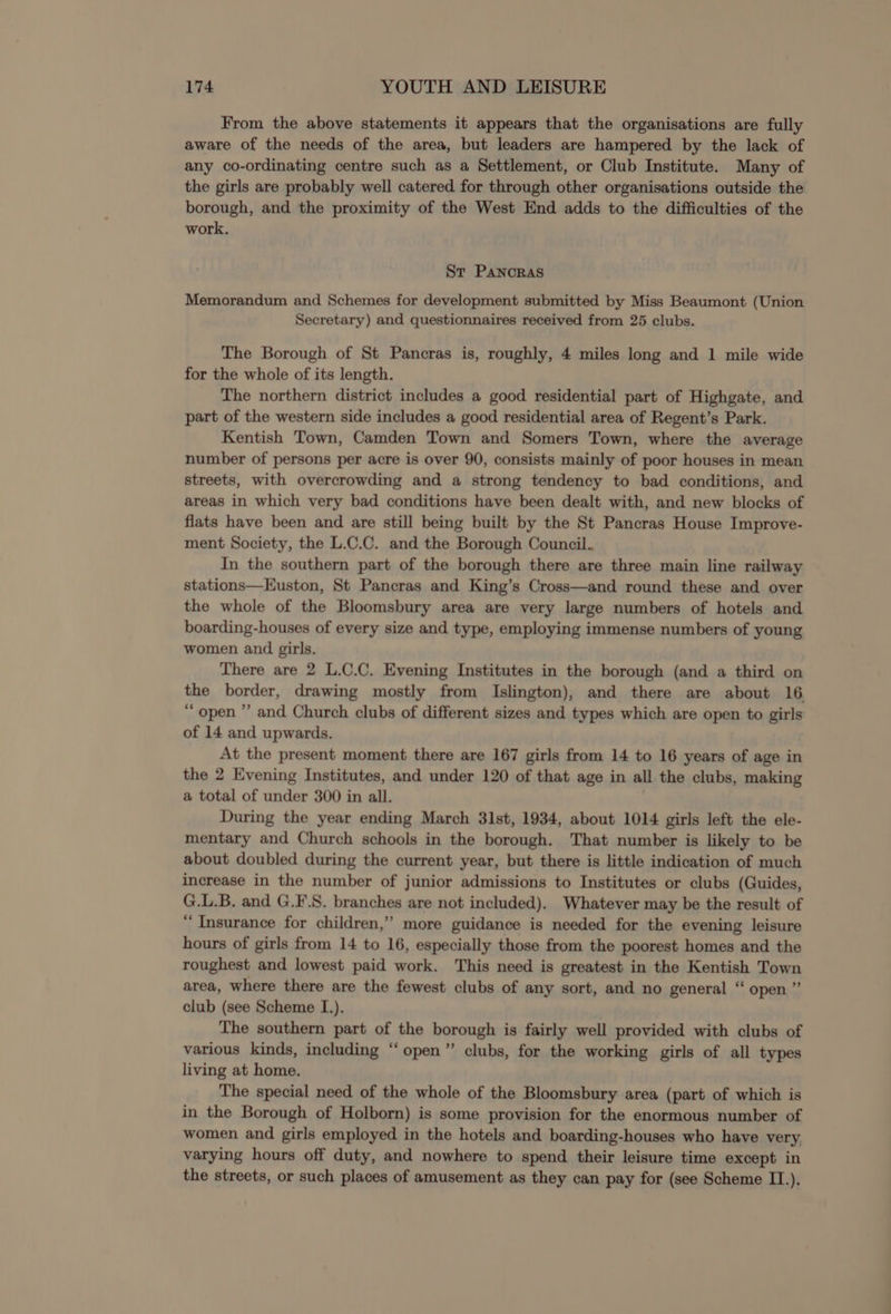 From the above statements it appears that the organisations are fully aware of the needs of the area, but leaders are hampered by the lack of any co-ordinating centre such as a Settlement, or Club Institute. Many of the girls are probably well catered for through other organisations outside the borough, and the proximity of the West End adds to the difficulties of the work. Sr Panoras Memorandum and Schemes for development submitted by Miss Beaumont (Union Secretary) and questionnaires received from 25 clubs. The Borough of St Pancras is, roughly, 4 miles long and 1 mile wide for the whole of its length. The northern district includes a good residential part of Highgate, and part of the western side includes a good residential area of Regent’s Park. Kentish Town, Camden Town and Somers Town, where the average number of persons per acre is over 90, consists mainly of poor houses in mean streets, with overcrowding and a strong tendency to bad conditions, and areas in which very bad conditions have been dealt with, and new blocks of flats have been and are still being built by the St Pancras House Improve- ment Society, the L.C.C. and the Borough Council. In the southern part of the borough there are three main line railway stations—Euston, St Pancras and King’s Cross—and round these and over the whole of the Bloomsbury area are very large numbers of hotels and boarding-houses of every size and type, employing immense numbers of young women and girls. There are 2 L.C.C. Evening Institutes in the borough (and a third on the border, drawing mostly from Islington), and there are about 16 “open ”’ and Church clubs of different sizes and types which are open to girls of 14 and upwards. At the present moment there are 167 girls from 14 to 16 years of age in the 2 Evening Institutes, and under 120 of that age in all the clubs, making a total of under 300 in all. During the year ending March 31st, 1934, about 1014 girls left the ele- mentary and Church schools in the borough. That number is likely to be about doubled during the current year, but there is little indication of much increase in the number of junior admissions to Institutes or clubs (Guides, G.L.B. and G.F.S. branches are not included). Whatever may be the result of “Insurance for children,’ more guidance is needed for the evening leisure hours of girls from 14 to 16, especially those from the poorest homes and the roughest and lowest paid work. This need is greatest in the Kentish Town area, where there are the fewest clubs of any sort, and no general “ open ” club (see Scheme I.). The southern part of the borough is fairly well provided with clubs of various kinds, including “open” clubs, for the working girls of all types living at home. The special need of the whole of the Bloomsbury area (part of which is in the Borough of Holborn) is some provision for the enormous number of women and girls employed in the hotels and boarding-houses who have very. varying hours off duty, and nowhere to spend their leisure time except in the streets, or such places of amusement as they can pay for (see Scheme II.).