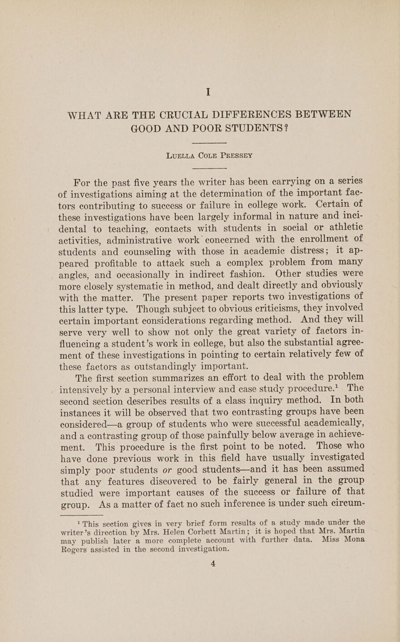 I WHAT ARE THE CRUCIAL DIFFERENCES BETWEEN GOOD AND POOR STUDENTS? LUELLA COLE PRESSEY For the past five years the writer has been carrying on a series of investigations aiming at the determination of the important fac- tors contributing to success or failure in college work. Certain of these investigations have been largely informal in nature and incl- dental to teaching, contacts with students in social or athletic activities, administrative work concerned with the enrollment of students and counseling with those in academic distress; it ap- peared profitable to attack such a complex problem from many angles, and occasionally in indirect fashion. Other studies were more closely systematic in method, and dealt directly and obviously with the matter. The present paper reports two investigations of this latter type. Though subject to obvious criticisms, they involved certain important considerations regarding method. And they will serve very well to show not only the great variety of factors in- fluencing a student’s work in college, but also the substantial agree- ment of these investigations in pointing to certain relatively few of these factors as outstandingly important. The first section summarizes an effort to deal with the problem intensively by a personal interview and case study procedure.* The second section describes results of a class inquiry method. In both instances it will be observed that two contrasting groups have been considered—a group of students who were successful academically, and a contrasting group of those painfully below average in achieve- ment. This procedure is the first point to be noted. Those who have done previous work in this field have usually investigated simply poor students or good students—and it has been assumed that any features discovered to be fairly general in the group studied were important causes of the success or failure of that group. Asa matter of fact no such inference is under such cireum- 1This section gives in very brief form results of a study made under the writer’s direction by Mrs. Helen Corbett Martin; it is hoped that Mrs. Martin may publish later a more complete account with further data. Miss Mona Rogers assisted in the second investigation.