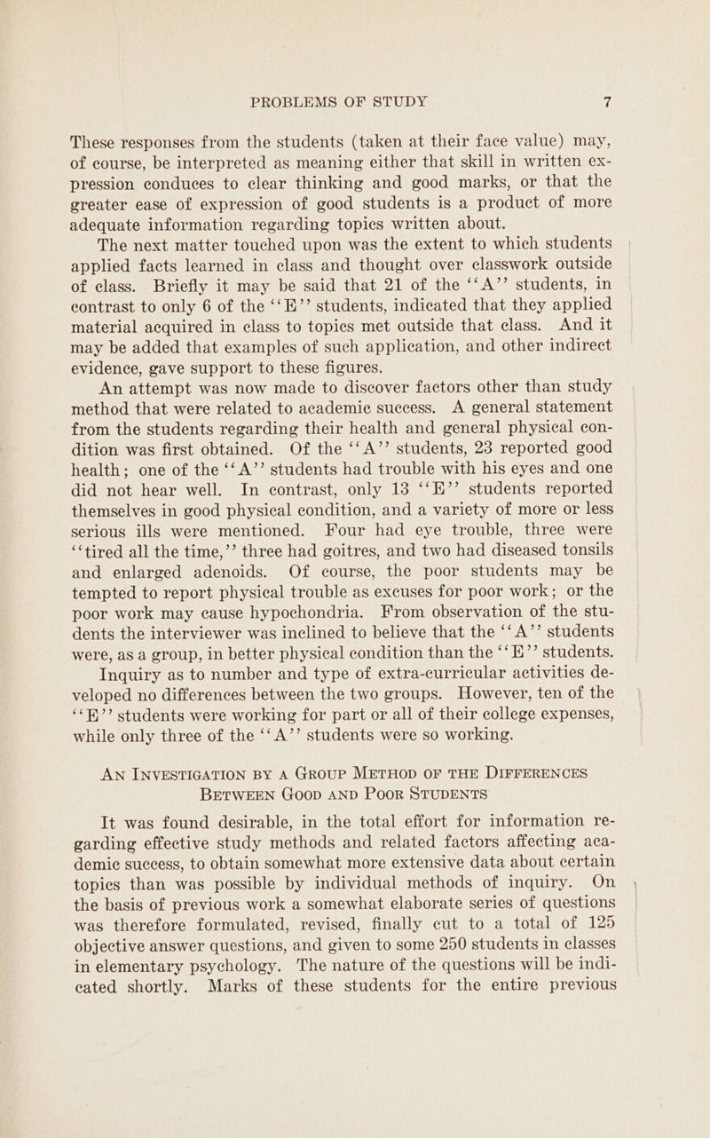 These responses from the students (taken at their face value) may, of course, be interpreted as meaning either that skill in written ex- pression conduces to clear thinking and good marks, or that the greater ease of expression of good students is a product of more adequate information regarding topics written about. The next matter touched upon was the extent to which students applied facts learned in class and thought over classwork outside of class. Briefly it may be said that 21 of the ‘‘A’’ students, in contrast to only 6 of the ‘‘E’’ students, indicated that they applied material acquired in class to topics met outside that class. And it may be added that examples of such application, and other indirect evidence, gave support to these figures. An attempt was now made to discover factors other than study method that were related to academic success. A general statement from the students regarding their health and general physical con- dition was first obtained. Of the ‘‘A’’ students, 23 reported good health; one of the ‘‘ A’’ students had trouble with his eyes and one did not hear well. In contrast, only 13 ‘‘E’’ students reported themselves in good physical condition, and a variety of more or less serious ills were mentioned. Four had eye trouble, three were ‘tired all the time,’’ three had goitres, and two had diseased tonsils and enlarged adenoids. Of course, the poor students may be tempted to report physical trouble as excuses for poor work; or the poor work may cause hypochondria. From observation of the stu- dents the interviewer was inclined to believe that the ‘‘A’’ students were, as a group, in better physical condition than the ‘‘E”’ students. Inquiry as to number and type of extra-curricular activities de- veloped no differences between the two groups. However, ten of the ‘‘B’’ students were working for part or all of their college expenses, while only three of the ‘‘A’’ students were so working. AN INVESTIGATION BY A Group METHOD OF THE DIFFERENCES BETWEEN Goop AND PooR STUDENTS It was found desirable, in the total effort for information re- garding effective study methods and related factors affecting aca- demic success, to obtain somewhat more extensive data about certain topics than was possible by individual methods of inquiry. On the basis of previous work a somewhat elaborate series of questions was therefore formulated, revised, finally cut to a total of 125 objective answer questions, and given to some 250 students in classes in elementary psychology. The nature of the questions will be indi- eated shortly. Marks of these students for the entire previous