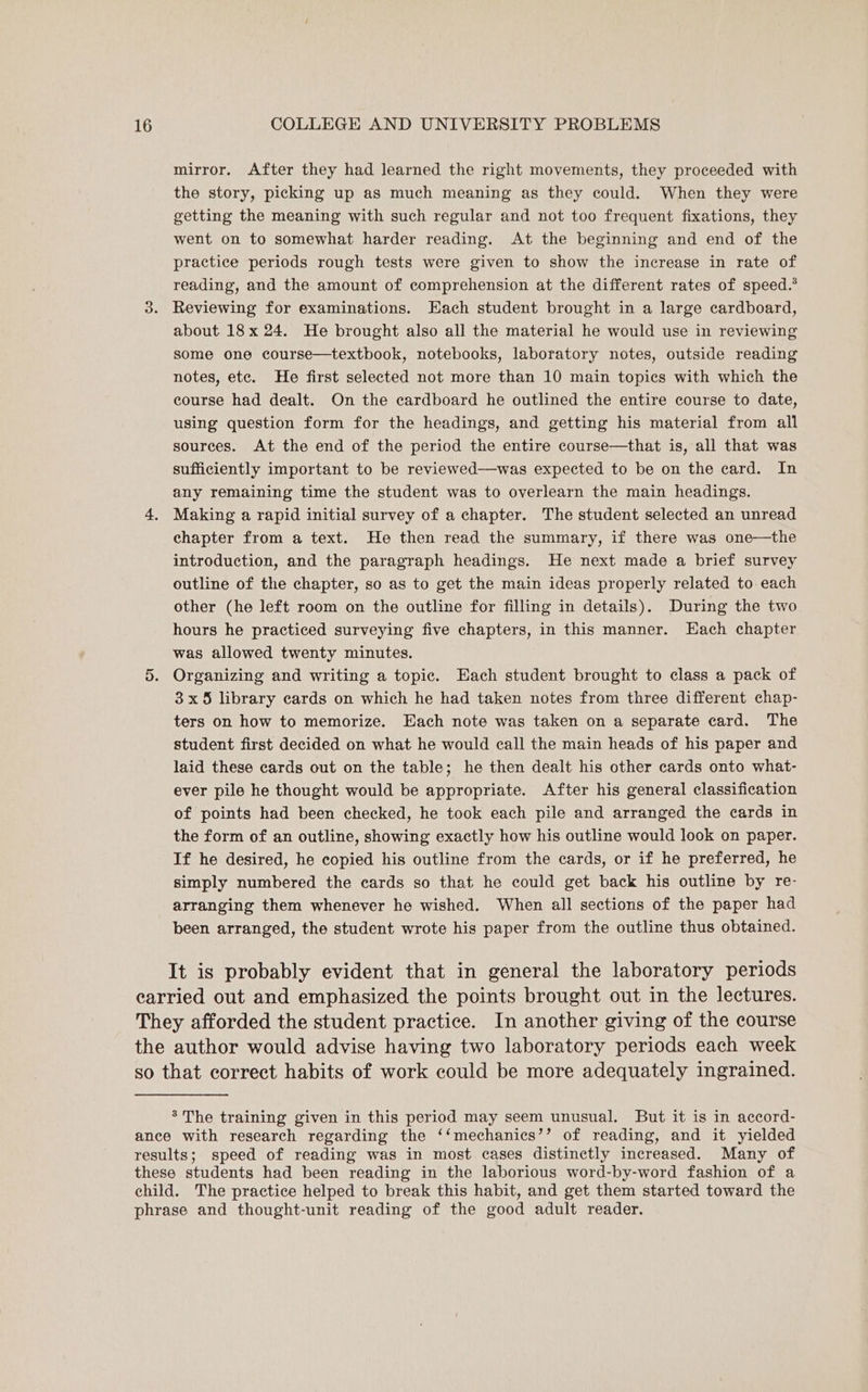 mirror. After they had learned the right movements, they proceeded with the story, picking up as much meaning as they could. When they were getting the meaning with such regular and not too frequent fixations, they went on to somewhat harder reading. At the beginning and end of the practice periods rough tests were given to show the increase in rate of reading, and the amount of comprehension at the different rates of speed.* Reviewing for examinations. Each student brought in a large cardboard, about 18x 24. He brought also all the material he would use in reviewing some one course—textbook, notebooks, laboratory notes, outside reading notes, ete. He first selected not more than 10 main topics with which the course had dealt. On the cardboard he outlined the entire course to date, using question form for the headings, and getting his material from all sources. At the end of the period the entire course—that is, all that was sufficiently important to be reviewed—was expected to be on the card. In any remaining time the student was to overlearn the main headings. Making a rapid initial survey of a chapter. The student selected an unread chapter from a text. He then read the summary, if there was one—the introduction, and the paragraph headings. He next made a brief survey outline of the chapter, so as to get the main ideas properly related to. each other (he left room on the outline for filling in details). During the two hours he practiced surveying five chapters, in this manner. Each chapter was allowed twenty minutes. Organizing and writing a topic. Each student brought to class a pack of 3x5 library cards on which he had taken notes from three different chap- ters on how to memorize. Each note was taken on a separate card. The student first decided on what he would call the main heads of his paper and laid these cards out on the table; he then dealt his other cards onto what- ever pile he thought would be appropriate. After his general classification of points had been checked, he took each pile and arranged the cards in the form of an outline, showing exactly how his outline would look on paper. If he desired, he copied his outline from the cards, or if he preferred, he simply numbered the cards so that he could get back his outline by re- arranging them whenever he wished. When all sections of the paper had been arranged, the student wrote his paper from the outline thus obtained. It is probably evident that in general the laboratory periods * The training given in this period may seem unusual. But it is in accord-