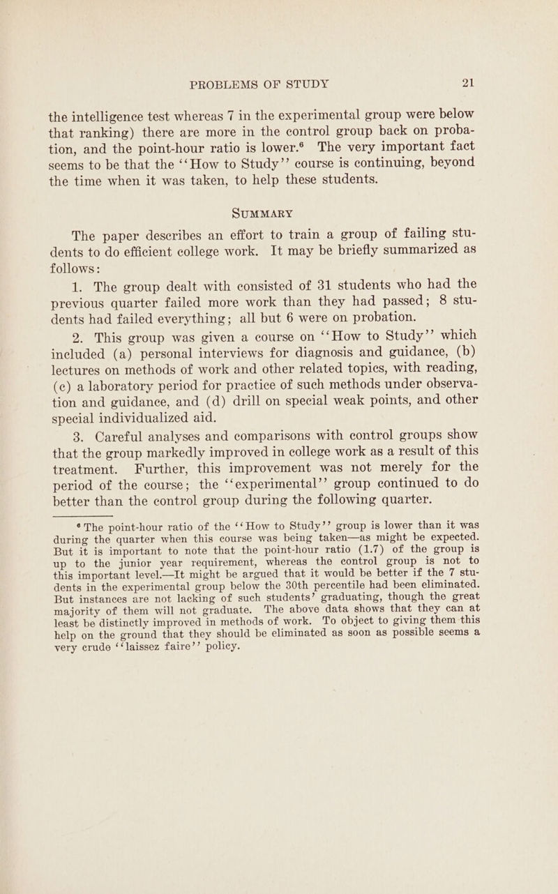 the intelligence test whereas 7 in the experimental group were below that ranking) there are more in the control group back on proba- tion, and the point-hour ratio is lower.6 The very important fact seems to be that the ‘‘How to Study”’ course is continuing, beyond the time when it was taken, to help these students. SUMMARY The paper describes an effort to train a group of failing stu- dents to do efficient college work. It may be briefly summarized as follows: 1. The group dealt with consisted of 31 students who had the previous quarter failed more work than they had passed; 8 stu- dents had failed everything; all but 6 were on probation. 9. This group was given a course on ‘‘How to Study”? which included (a) personal interviews for diagnosis and guidance, (b) lectures on methods of work and other related topics, with reading, (c) a laboratory period for practice of such methods under observa- tion and guidance, and (d) drill on special weak points, and other special individualized aid. 3. Careful analyses and comparisons with control groups show that the group markedly improved in college work as a result of this treatment. Further, this improvement was not merely for the period of the course; the ‘‘experimental’’ group continued to do better than the control group during the following quarter. ° The point-hour ratio of the ‘‘ How to Study’’ group is lower than it was during the quarter when this course was being taken—as might be expected. But it is important to note that the point-hour ratio (1.7) of the group is up to the junior year requirement, whereas the control group is not to this important level—It might be argued that it would be better if the 7 stu- dents in the experimental group below the 30th percentile had been eliminated. But instances are not lacking of such students’ graduating, though the great majority of them will not graduate. The above data shows that they can at least be distinctly improved in methods of work. To object to giving them this help on the ground that they should be eliminated as soon as possible seems a very crude ‘‘laissez faire’’ policy.