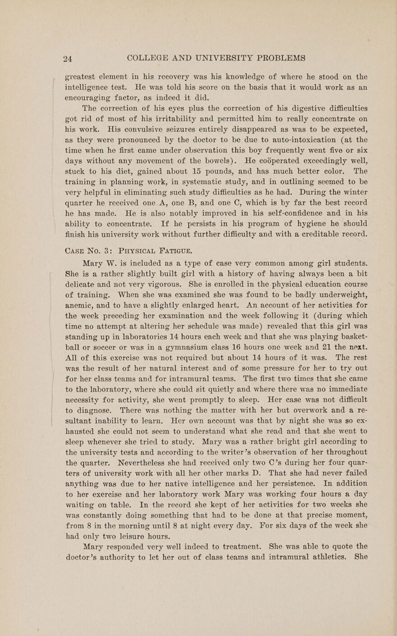 greatest element in his recovery was his knowledge of where he stood on the intelligence test. He was told his score on the basis that it would work as an encouraging factor, as indeed it did. The correction of his eyes plus the correction of his digestive difficulties got rid of most of his irritability and permitted him to really concentrate on his work. His convulsive seizures entirely disappeared as was to be expected, as they were pronounced by the doctor to be due to auto-intoxication (at the time when he first came under observation this boy frequently went five or six days without any movement of the bowels). He codperated exceedingly well, stuck to his diet, gained about 15 pounds, and has much better color. The training in planning work, in systematic study, and in outlining seemed to be very helpful in eliminating such study difficulties as he had. During the winter quarter he received one A, one B, and one ©, which is by far the best record he has made. He is also notably improved in his self-confidence and in his ability to concentrate. If he persists in his program of hygiene he should finish his university work without further difficulty and with a creditable record. CASE No. 3: PHYSICAL FATIGUE. Mary W. is included as a type of case very common among girl students. She is a rather slightly built girl with a history of having always been a bit delicate and not very vigorous. She is enrolled in the physical education course of training. When she was examined she was found to be badly underweight, anemic, and to have a slightly enlarged heart. An account of her activities for the week preceding her examination and the week following it (during which time no attempt at altering her schedule was made) revealed that this girl was standing up in laboratories 14 hours each week and that she was playing basket- ball or soccer or was in a gymnasium class 16 hours one week and 21 the next. All of this exercise was not required but about 14 hours of it was. The rest was the result of her natural interest and of some pressure for her to try out for her class teams and for intramural teams. The first two times that she came to the laboratory, where she could sit quietly and where there was no immediate necessity for activity, she went promptly to sleep. Her case was not difficult to diagnose. There was nothing the matter with her but overwork and a re- sultant inability to learn. Her own account was that by night she was so ex- hausted she could not seem to understand what she read and that she went to sleep whenever she tried to study. Mary was a rather bright girl according to the university tests and according to the writer’s observation of her throughout the quarter. Nevertheless she had received only two C’s during her four quar- ters of university work with all her other marks D. That she had never failed anything was due to her native intelligence and her persistence. In addition to her exercise and her laboratory work Mary was working four hours a day waiting on table. In the record she kept of her activities for two weeks she was constantly doing something that had to be done at that precise moment, from 8 in the morning until 8 at night every day. For six days of the week she had only two leisure hours. Mary responded very well indeed to treatment. She was able to quote the doctor’s authority to let her out of class teams and intramural athletics. She