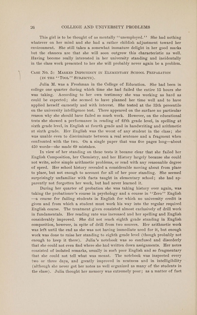This girl is to be thought of as mentally ‘‘unemployed.’’ She had nothing whatever on her mind and she had a rather childish adjustment toward her environment. She still takes a somewhat immature delight in her good marks but the chances are that she will soon outgrow this characteristic as well. Having become really interested in her university standing and incidentally in the class work presented to her she will probably never again be a problem. CASE No. 5: MARKED DEFICIENCY IN ELEMENTARY SCHOOL PREPARATION (IN THE ‘‘ TOOL’’ SUBJECTS). Julia M. was a Freshman in the College of Education. She had been in college one quarter during which time she had failed the entire 15 hours she was taking. According to her own testimony she was working as hard as could be expected; she seemed to have planned her time well and to have applied herself earnestly and with interest. She tested at the 35th percentile on the university intelligence test. There appeared on the surface no particular reason why she should have failed so much work. However, on the educational tests she showed a performance in reading of fifth grade level, in spelling at sixth grade level, in English at fourth grade and in handwriting and arithmetic at sixth grade. Her English was the worst of any student in the class; she was unable even to discriminate between a real sentence and a fragment when confronted with the two. On a single paper that was five pages long—about 450 words—she made 69 mistakes. In view of her standing on these tests it became clear that she failed her English Composition, her Chemistry, and her History largely because she could not write, solve simple arithmetic problems, or read with any reasonable degree of speed. Her school history revealed a considerable moving about from place to place, but not enough to account for all of her poor standing. She seemed surprisingly unfamiliar with facts taught in elementary school; she had ap- parently not forgotten her work, but had never learned it. During her quarter of probation she was taking history over again, was taking the probationer’s course in psychology and a course in ‘‘Zero’’ English —a course for failing students in English for which no university credit is given and from which a student must work his way into the regular required English course. The treatment given consisted almost exclusively of drill work in fundamentals. Her reading rate was increased and her spelling and English considerably improved. She did not reach eighth grade standing in English composition, however, in spite of drill from two sources. Her arithmetic work was left until the end as she was not having immediate need for it, but enough work was done to raise her standing to eighth grade level (though probably not enough to keep it there). Julia’s notebook was so confused and disorderly that she could not even find where she had written down assignments. Her notes consisted of isolated remarks, usually in such poor English and so fragmentary that she could not tell what was meant. The notebook was inspected every two or three days, and greatly improved in neatness and in intelligibility (although she never got her notes as well organized as many of the students in the class). Julia thought her memory was extremely poor; as a matter of fact