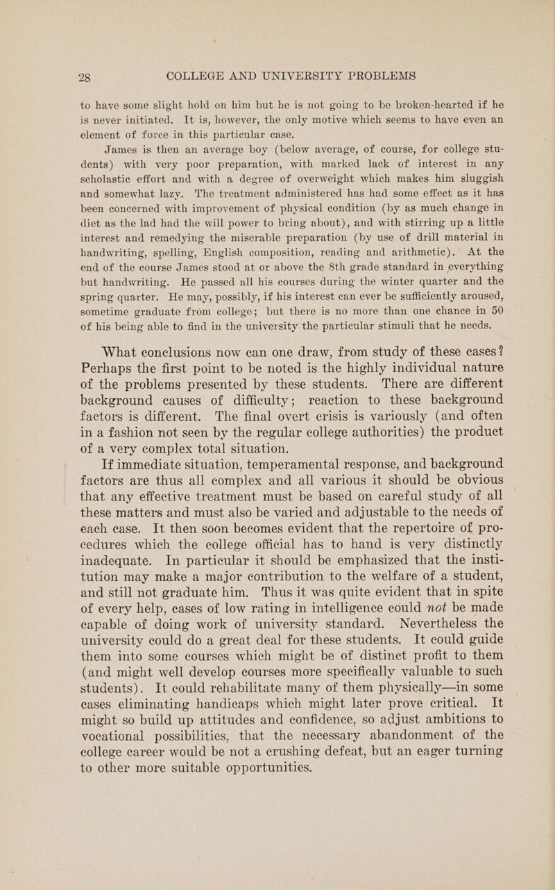 to have some slight hold on him but he is not going to be broken-hearted if he is never initiated. It is, however, the only motive which seems to have even an element of force in this particular case. James is then an average boy (below average, of course, for college stu- dents) with very poor preparation, with marked lack of interest in any scholastic effort and with a degree of overweight which makes him sluggish and somewhat lazy. The treatment administered has had some effect as it has been concerned with improvement of physical condition (by as much change in diet as the lad had the will power to bring about), and with stirring up a little interest and remedying the miserable preparation (by use of drill material in handwriting, spelling, English composition, reading and arithmetic). At the end of the course James stood at or above the 8th grade standard in everything but handwriting. He passed all his courses during the winter quarter and the spring quarter. He may, possibly, if his interest can ever be sufficiently aroused, sometime graduate from college; but there is no more than one chance in 50 of his being able to find in the university the particular stimuli that he needs. What conclusions now ean one draw, from study of these cases? Perhaps the first point to be noted is the highly individual nature of the problems presented by these students. There are different background causes of difficulty; reaction to these background factors is different. The final overt crisis is variously (and often in a fashion not seen by the regular college authorities) the product of a very complex total situation. If immediate situation, temperamental response, and background factors are thus all complex and all various it should be obvious that any effective treatment must be based on careful study of all these matters and must also be varied and adjustable to the needs of each ease. It then soon becomes evident that the repertoire of pro- cedures which the college official has to hand is very distinctly inadequate. In particular it should be emphasized that the insti- tution may make a major contribution to the welfare of a student, and still not graduate him. Thus it was quite evident that in spite of every help, cases of low rating in intelligence could not be made capable of doing work of university standard. Nevertheless the university could do a great deal for these students. It could guide them into some courses which might be of distinct profit to them (and might well develop courses more specifically valuable to such students). It could rehabilitate many of them physically—in some eases eliminating handicaps which might later prove critical. It might so build up attitudes and confidence, so adjust ambitions to vocational possibilities, that the necessary abandonment of the college career would be not a crushing defeat, but an eager turning to other more suitable opportunities.