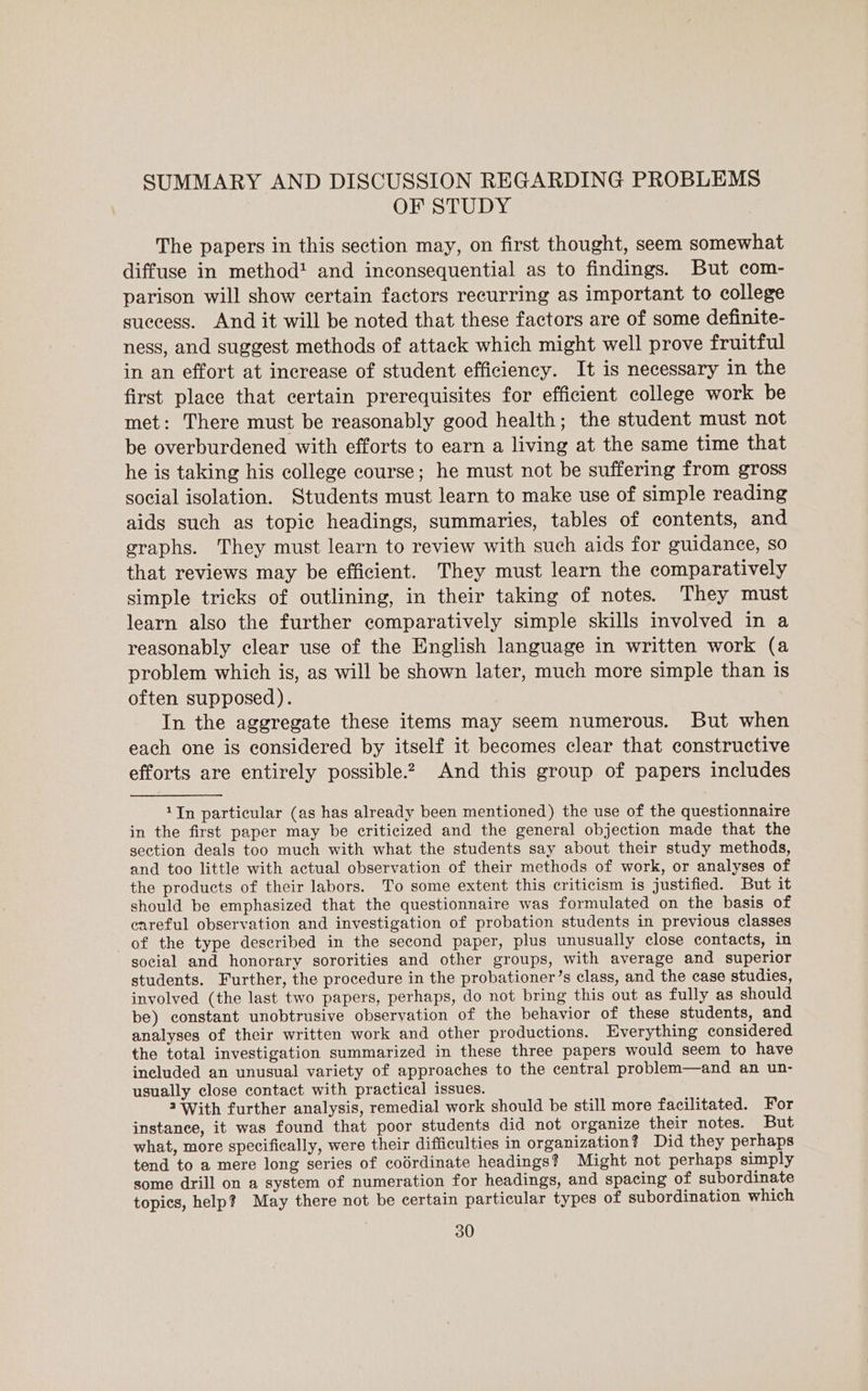 SUMMARY AND DISCUSSION REGARDING PROBLEMS OF STUDY The papers in this section may, on first thought, seem somewhat diffuse in method! and inconsequential as to findings. But com- parison will show certain factors recurring as important to college success. And it will be noted that these factors are of some definite- ness, and suggest methods of attack which might well prove fruitful in an effort at increase of student efficiency. It is necessary in the first place that certain prerequisites for efficient college work be met: There must be reasonably good health; the student must not be overburdened with efforts to earn a living at the same time that he is taking his college course; he must not be suffering from gross social isolation. Students must learn to make use of simple reading aids such as topic headings, summaries, tables of contents, and graphs. They must learn to review with such aids for guidance, so that reviews may be efficient. They must learn the comparatively simple tricks of outlining, in their taking of notes. They must learn also the further comparatively simple skills involved in a reasonably clear use of the English language in written work (a problem which is, as will be shown later, much more simple than is often supposed). In the aggregate these items may seem numerous. But when each one is considered by itself it becomes clear that constructive efforts are entirely possible? And this group of papers includes 1In particular (as has already been mentioned) the use of the questionnaire in the first paper may be criticized and the general objection made that the section deals too much with what the students say about their study methods, and too little with actual observation of their methods of work, or analyses of the products of their labors. To some extent this criticism is justified. But it should be emphasized that the questionnaire was formulated on the basis of careful observation and investigation of probation students in previous classes of the type described in the second paper, plus unusually close contacts, in social and honorary sororities and other groups, with average and superior students. Further, the procedure in the probationer’s class, and the case studies, involved (the last two papers, perhaps, do not bring this out as fully as should be) constant unobtrusive observation of the behavior of these students, and analyses of their written work and other productions. Everything considered the total investigation summarized in these three papers would seem to have included an unusual variety of approaches to the central problem—and an un- usually close contact with practical issues. 2 With further analysis, remedial work should be still more facilitated. For instance, it was found that poor students did not organize their notes. But what, more specifically, were their difficulties in organization? Did they perhaps tend to a mere long series of coérdinate headings? Might not perhaps simply some drill on a system of numeration for headings, and spacing of subordinate topics, help? May there not be certain particular types of subordination which