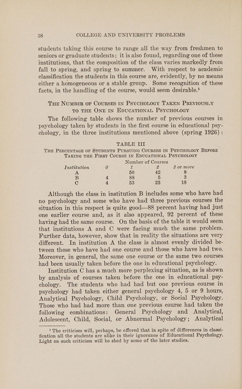 students taking this course to range all the way from freshmen to seniors or graduate students; it is also found, regarding one of these institutions, that the composition of the class varies markedly from fall to spring, and spring to summer. With respect to academic classification the students in this course are, evidently, by no means either a homogeneous or a stable group. Some recognition of these facts, in the handling of the course, would seem desirable. Tre NUMBER OF CoURSES IN PSYCHOLOGY TAKEN PREVIOUSLY TO THE ONE IN EDUCATIONAL PSYCHOLOGY The following table shows the number of previous courses in psychology taken by students in the first course in educational psy- chology, in the three institutions mentioned above (spring 1926) : TABLE III THE PERCENTAGE OF STUDENTS PURSUING COURSES IN PSYCHOLOGY BEFORE TAKING THE FIRST COURSE IN EDUCATIONAL PSYCHOLOGY Number of Courses Institution 0 1 2 3 or more 50 42 8 B 4 88 5 3 C 4 53 25 18 Although the class in institution B includes some who have had no psychology and some who have had three previous courses the situation in this respect is quite good—88 percent having had just one earlier course and, as it also appeared, 92 percent of these having had the same course. On the basis of the table it would seem that institutions A and C were facing much the same problem. Further data, however, show that in reality the situations are very different. In institution A the class is almost evenly divided be- tween those who have had one course and those who have had two. Moreover, in general, the same one course or the same two courses had been usually taken before the one in educational psychology. Institution C has a much more perplexing situation, as is shown by analysis of courses taken before the one in educational psy- chology. The students who had had but one previous course in psychology had taken either general psychology 4, 5 or 9 hours, Analytical Psychology, Child Psychology, or Social Psychology. Those who had had more than one previous course had taken the following combinations: General Psychology and Analytical, Adolescent, Child, Social, or Abnormal Psychology; Analytical 1The criticism will, perhaps, be offered that in spite of differences in classi- fication all the students are alike in their ignorance of Educational Psychology. Light on such criticism will be shed by some of the later studies.