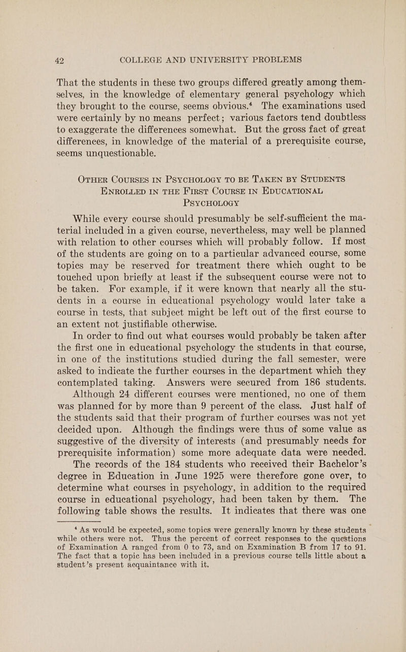 That the students in these two groups differed greatly among them- selves, in the knowledge of elementary general psychology which they brought to the course, seems obvious.* The examinations used were certainly by no means perfect; various factors tend doubtless to exaggerate the differences somewhat. But the gross fact of great differences, in knowledge of the material of a prerequisite course, seems unquestionable. OTHER COURSES IN PSYCHOLOGY TO BE TAKEN BY STUDENTS ENROLLED IN THE First CoURSE IN EDUCATIONAL PSYCHOLOGY While every course should presumably be self-sufficient the ma- terial included in a given course, nevertheless, may well be planned with relation to other courses which will probably follow. If most of the students are going on to a particular advanced course, some topics may be reserved for treatment there which ought to be touched upon briefly at least if the subsequent course were not to be taken. For example, if it were known that nearly all the stu- dents in a course in educational psychology would later take a course in tests, that subject might be left out of the first course to an extent not justifiable otherwise. In order to find out what courses would probably be taken after the first one in educational psychology the students in that course, in one of the institutions studied during the fall semester, were asked to indicate the further courses in the department which they contemplated taking. Answers were secured from 186 students. Although 24 different courses were mentioned, no one of them was planned for by more than 9 percent of the class. Just half of the students said that their program of further courses was not yet decided upon. Although the findings were thus of some value as suggestive of the diversity of interests (and presumably needs for prerequisite information) some more adequate data were needed. The records of the 184 students who received their Bachelor’s degree in Education in June 1925 were therefore gone over, to determine what courses in psychology, in addition to the required course in educational psychology, had been taken by them. The following table shows the results. It indicates that there was one * As would be expected, some topics were generally known by these students while others were not. Thus the percent of correct responses to the questions of Examination A ranged from 0 to 73, and on Examination B from 17 to 91. The fact that a topic has been included in a previous course tells little about a student’s present acquaintance with it.