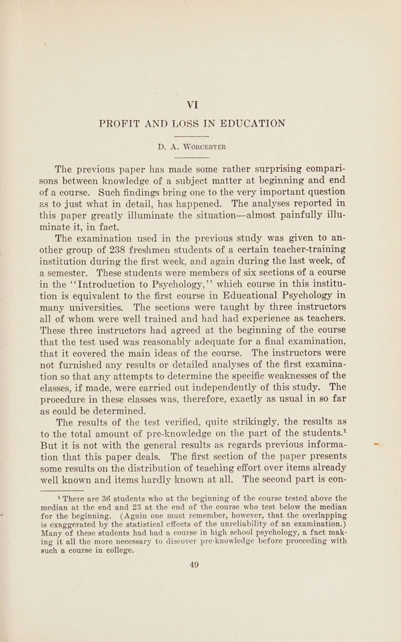 VI PROFIT AND LOSS IN EDUCATION D. A. WORCESTER The previous paper has made some rather surprising compari- sons between knowledge of a subject matter at beginning and end of a course. Such findings bring one to the very important question as to just what in detail, has happened. The analyses reported in this paper greatly illuminate the situation—almost painfully illu- minate it, in fact. The examination used in the previous study was given to an- other group of 238 freshmen students of a certain teacher-training institution during the first week, and again during the last week, of a semester. These students were members of six sections of a course in the ‘‘Introduction to Psychology,’’ which course in this institu- tion is equivalent to the first course in Educational Psychology in many universities. The sections were taught by three instructors all of whom were well trained and had had experience as teachers. These three instructors had agreed at the beginning of the course that the test used was reasonably adequate for a final examination, that it covered the main ideas of the course. The instructors were not furnished any results or detailed analyses of the first examina- tion so that any attempts to determine the specific weaknesses of the classes, if made, were carried out independently of this study. The procedure in these classes was, therefore, exactly as usual in so far as could be determined. The results of the test verified, quite strikingly, the results as to the total amount of pre-knowledge on the part of the students.* But it is not with the general results as regards previous informa- tion that this paper deals. The first section of the paper presents some results on the distribution of teaching effort over items already well known and items hardly known at all. The second part is con- 1 There are 36 students who at the beginning of the course tested above the median at the end and 23 at the end of the course who test below the median for the beginning. (Again one must remember, however, that the overlapping is exaggerated by the statistical effects of the unreliability of an examination. ) Many of these students had had a course in high school psychology, a fact mak- ing it all the more necessary to discover pre-knowledge before proceeding with such a course in college.