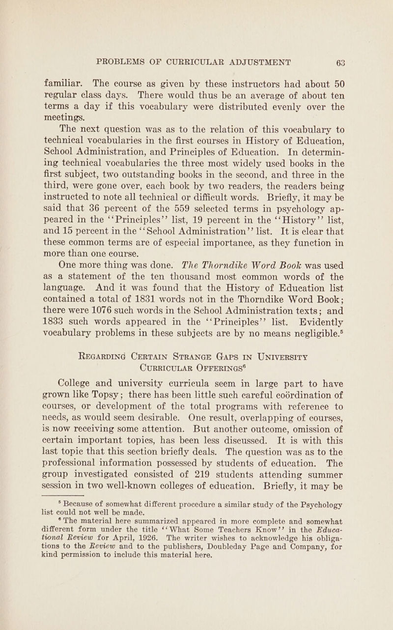 familiar. The course as given by these instructors had about 50 regular class days. There would thus be an average of about ten terms a day if this vocabulary were distributed evenly over the meetings. The next question was as to the relation of this vocabulary to technical vocabularies in the first courses in History of Education, School Administration, and Principles of Education. In determin- ing technical vocabularies the three most widely used books in the first subject, two outstanding books in the second, and three in the third, were gone over, each book by two readers, the readers being instructed to note all technical or difficult words. Briefly, it may be said that 36 percent of the 559 selected terms in psychology ap- peared in the ‘‘Principles’’ list, 19 percent in the ‘‘History’’ list, and 15 percent in the ‘‘School Administration”’ list. It is clear that these common terms are of especial importance, as they function in more than one course. One more thing was done. The Thorndike Word Book was used as a Statement of the ten thousand most common words of the language. And it was found that the History of Education list contained a total of 1831 words not in the Thorndike Word Book; there were 1076 such words in the School Administration texts; and 1833 such words appeared in the ‘‘Principles’’ list. Evidently vocabulary problems in these subjects are by no means negligible.® REGARDING CERTAIN STRANGE Gaps IN UNIVERSITY CURRICULAR OFFERINGS® College and university curricula seem in large part to have grown like Topsy; there has been little such careful codrdination of courses, or development of the total programs with reference to needs, as would seem desirable. One result, overlapping of courses, is now receiving some attention. But another outcome, omission of certain important topics, has been less discussed. It is with this last topic that this section briefly deals. The question was as to the professional information possessed by students of education. The group investigated consisted of 219 students attending summer session in two well-known colleges of education. Briefly, it may be * Because of somewhat different procedure a similar study of the Psychology list could not well be made. *The material here summarized appeared in more complete and somewhat different form under the title ‘‘What Some Teachers Know’’ in the Educa- tonal Review for April, 1926. The writer wishes to acknowledge his obliga- tions to the Review and to the publishers, Doubleday Page and Company, for kind permission to include this material here.