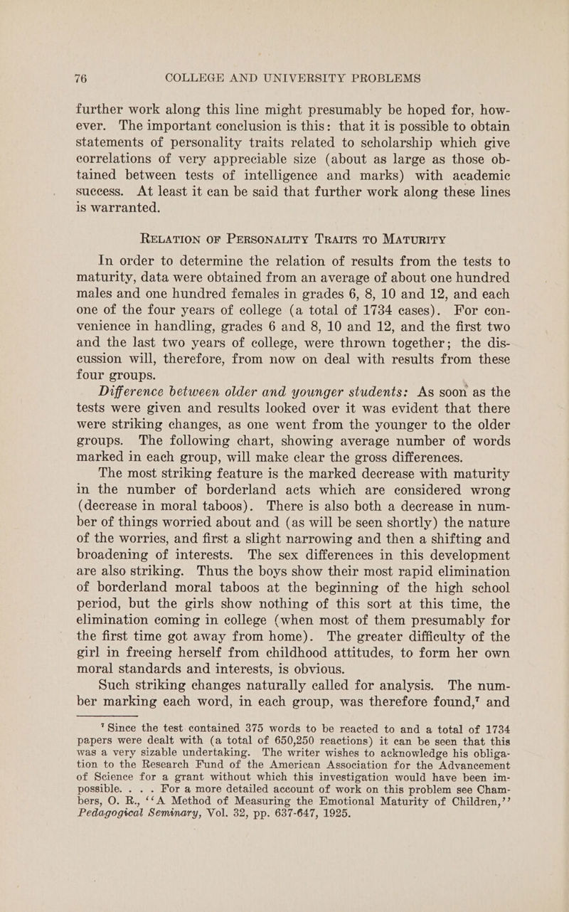 further work along this line might presumably be hoped for, how- ever. The important conclusion is this: that it is possible to obtain statements of personality traits related to scholarship which give correlations of very appreciable size (about as large as those ob- tained between tests of intelligence and marks) with academic success. At least it can be said that further work along these lines is warranted. RELATION OF PERSONALITY TRAITS TO MATURITY In order to determine the relation of results from the tests to maturity, data were obtained from an average of about one hundred males and one hundred females in grades 6, 8, 10 and 12, and each one of the four years of college (a total of 1734 cases). For con- venience in handling, grades 6 and 8, 10 and 12, and the first two and the last two years of college, were thrown together; the dis- cussion will, therefore, from now on deal with results from these four groups. Difference between older and younger students: As soon as the tests were given and results looked over it was evident that there were striking changes, as one went from the younger to the older groups. The following chart, showing average number of words marked in each group, will make clear the gross differences. The most striking feature is the marked decrease with maturity in the number of borderland acts which are considered wrong (decrease in moral taboos). There is also both a decrease in num- ber of things worried about and (as will be seen shortly) the nature of the worries, and first a slight narrowing and then a shifting and broadening of interests. The sex differences in this development are also striking. Thus the boys show their most rapid elimination of borderland moral taboos at the beginning of the high school period, but the girls show nothing of this sort at this time, the elimination coming in college (when most of them presumably for the first time got away from home). The greater difficulty of the girl in freeing herself from childhood attitudes, to form her own moral standards and interests, is obvious. Such striking changes naturally called for analysis. The num- ber marking each word, in each group, was therefore found,’ and “Since the test. contained 375 words to be reacted to and a total of 1734 papers were dealt with (a total of 650,250 reactions) it ean be seen that this was a very sizable undertaking. The writer wishes to acknowledge his obliga- tion to the Research Fund of the American Association for the Advancement of Science for a grant without which this investigation would have been im- possible. . . . For a more detailed account of work on this problem see Cham- bers, O. R., ‘‘A Method of Measuring the Emotional Maturity of Children,’’ Pedagogical Seminary, Vol. 32, pp. 637-647, 1925.